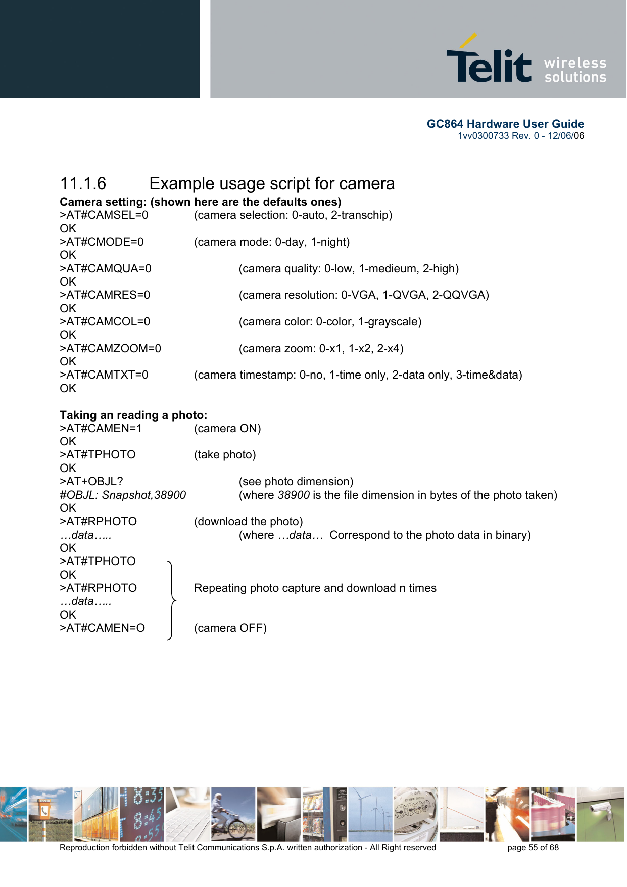        GC864 Hardware User Guide  1vv0300733 Rev. 0 - 12/06/06  Reproduction forbidden without Telit Communications S.p.A. written authorization - All Right reserved    page 55 of 68   11.1.6  Example usage script for camera Camera setting: (shown here are the defaults ones) &gt;AT#CAMSEL=0   (camera selection: 0-auto, 2-transchip) OK &gt;AT#CMODE=0    (camera mode: 0-day, 1-night) OK &gt;AT#CAMQUA=0    (camera quality: 0-low, 1-medieum, 2-high) OK &gt;AT#CAMRES=0    (camera resolution: 0-VGA, 1-QVGA, 2-QQVGA) OK &gt;AT#CAMCOL=0    (camera color: 0-color, 1-grayscale) OK &gt;AT#CAMZOOM=0    (camera zoom: 0-x1, 1-x2, 2-x4) OK &gt;AT#CAMTXT=0   (camera timestamp: 0-no, 1-time only, 2-data only, 3-time&amp;data) OK  Taking an reading a photo: &gt;AT#CAMEN=1   (camera ON) OK &gt;AT#TPHOTO   (take photo) OK &gt;AT+OBJL?      (see photo dimension) #OBJL: Snapshot,38900      (where 38900 is the file dimension in bytes of the photo taken) OK &gt;AT#RPHOTO    (download the photo) …data…..         (where …data…  Correspond to the photo data in binary) OK &gt;AT#TPHOTO OK     &gt;AT#RPHOTO    Repeating photo capture and download n times …data….. OK &gt;AT#CAMEN=O   (camera OFF) 