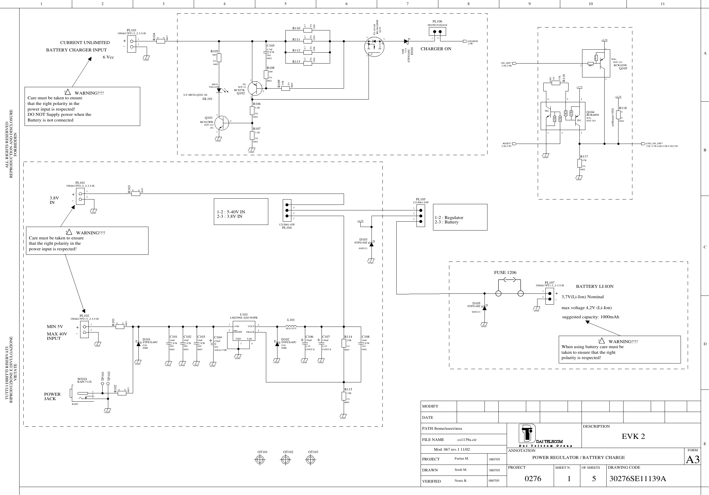 FORBIDDENVIETATEALL RIGHTS RESERVEDRIPRODUZIONE E DIVULGAZIONE REPRODUCTION AND DISCLOSURETUTTI I DIRITTI RISERVATIPROJECTA3DESCRIPTIONDRAWING CODEFORMMODIFYOF SHEETSDATESHEET N.VERIFIEDPROJECTDRAWNPATH /home/users/areaMod. 067 rev.1 11/02 ANNOTATIONFILE NAMEBCDEA42 9810713 11651215061-03FPL104213GND12064.75%R113GNDGND12064.75%R11006036805%R108TR1TR247K47K47K2K2WTsBCR48PNSOT-363Q104416352GNDGND1984617PT1.5_2-3.5-HPL10121OT103G36STPS3L60USMBD102ON_OFF*2:5E;2:9BRESET*2:4E;2:9CGNDGND50V060310nFX7RC103STPS140ZSOD123D103GND16V040210nFX7RC10804028.2K5%R106GND1984617PT1.5_2-3.5-HPL10321GNDGND6.3VCONT-E330uFC106GND04022.2K5%R107GND 50V16X16.5 NR470uFC10406031.0K1%R115CHARGE2:9B06035.6K5%R109040247K5%R117GND1215061-03FPL1052136.3VCONT-E330uFC107TP10106036805%R105RAPC712XRAPCSO10112312064.75%R111STPS140ZSOD123D105060300R101+3.7V.IRL5602SPBFTO-263ABQ1032D3S1G50V060310nFX7RC102060300R104GNDLDO_ON_OFF*3:6C;3:7B;4:6E;5:2B;5:2D;5:8CSTPS340USMBU34D10412064.75%R112060300R103TP102+3.7V3FsBC857BSOT-23Q102231OT10206032.0K1%R1141984617PT1.5_2-3.5-HPL10721GNDGND+3.7V060300R102GND040247K5%R116OT10150V060310nFX7RC10150V06034.7nFX7RC105040200noMount=YESR118GND+3.7V47K10KWNsBCR185WSOT-323Q105231LY-M676-Q2S1-26M676YELLOWDL1011984617PT1.5_2-3.5-HPL10221SLF12575 L1011FsBC847BWSOT-323Q101231LM2596S-ADJ-NOPBU1011+VIN4FBACK2VOUT5ON/OFFTAB6GND3GNDG36STPS3L60USMBD101GND9019915102410PL10621EVK 202760807051 30276SE11139Acs1139a.cir5Furlan M.POWER REGULATOR / BATTERY CHARGEBATTERY CHARGER INPUT+-6 Vcc3,7V(Li-Ion) NominalBATTERY LI-ION+-max voltage 4,2V (Li-Ion)polarity is respected! !  WARNING!!!!When using battery care must betaken to ensure that the rightCURRENT UNLIMITEDpower input is respected! !  WARNING!!!!Care must be taken to ensurethat the right polarity in theDO NOT Supply power when theBattery is not connectedsuggested capacity: 1000mAhpower input is respected!Care must be taken to ensurethat the right polarity in the+MIN 5VMAX 40VINPUT -WARNING!!!! ! 080705POWERJACK3.8VIN+-1-2 : 5-40V IN2-3 : 3.8V INNonis R.Serdi M.FUSE 12060807051-2 : Regulator2-3 : BatteryCHARGER ON