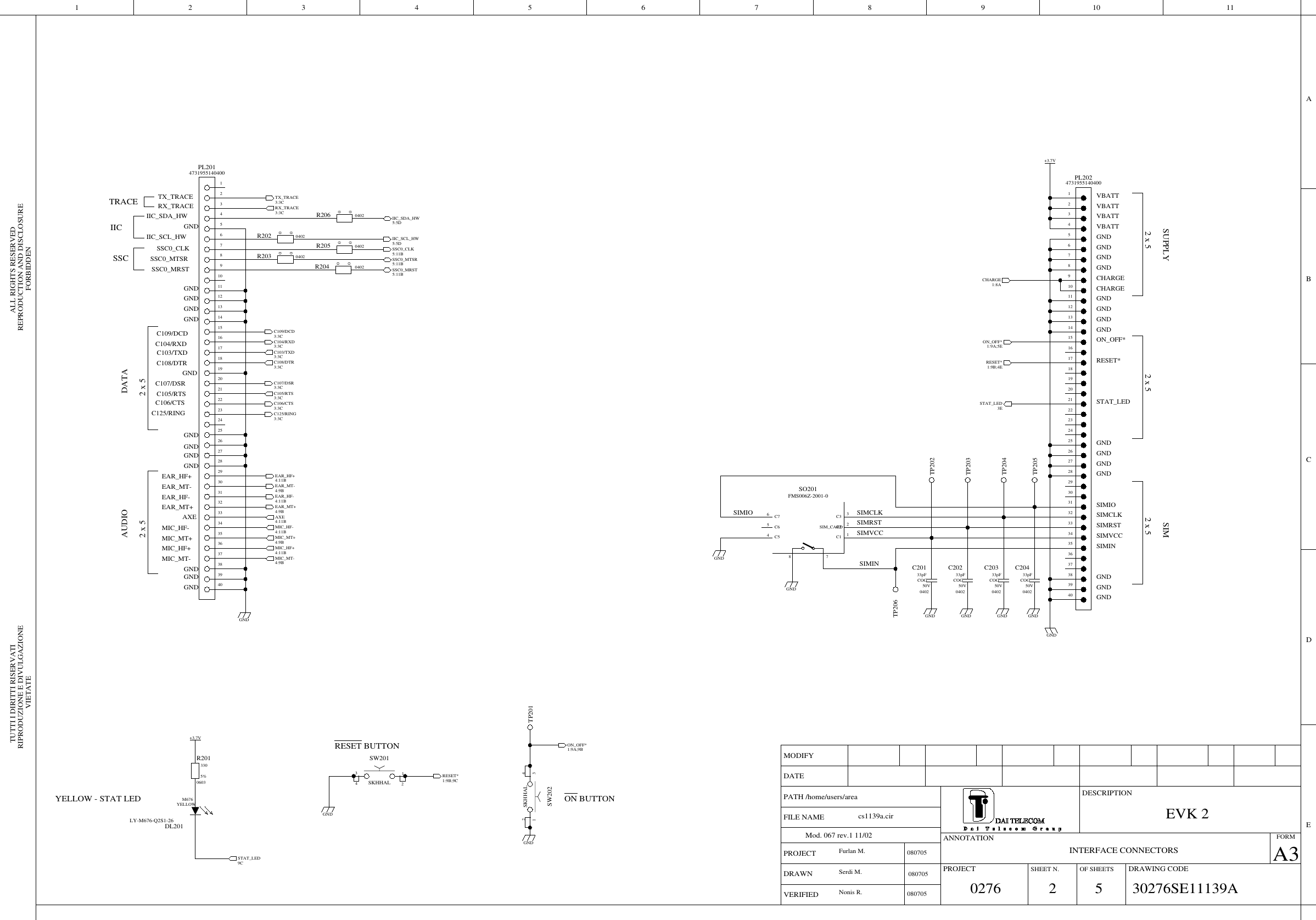 FORBIDDENVIETATEALL RIGHTS RESERVEDRIPRODUZIONE E DIVULGAZIONE REPRODUCTION AND DISCLOSURETUTTI I DIRITTI RISERVATIPROJECTA3DESCRIPTIONDRAWING CODEFORMMODIFYOF SHEETSDATESHEET N.VERIFIEDPROJECTDRAWNPATH /home/users/areaMod. 067 rev.1 11/02 ANNOTATIONFILE NAMEBCDEA42 9810713 1165MIC_HF-4:11B50V040233pFCOGC203+3.7VGND4731955140400PL20232145678910111213141516171819202122232425262728293031323334353637383940040200R205C106/CTS3:3CGNDIIC_SDA_HW5:5DC104/RXD3:3CC109/DCD3:3CSSC0_MRST5:11B040200R203C103/TXD3:3CTX_TRACE3:3CGNDON_OFF*1:9A;5ESSC0_MTSR5:11BGNDMIC_HF+4:11B040200R206RX_TRACE3:3CGNDC125/RING3:3CTP201TP206C107/DSR3:3C06033305%R201TP204SIM_CARDFMS006Z-2001-0SO2011C16C75C63C32C2784C5EAR_HF+4:11BTP205GND4731955140400PL20132145678910111213141516171819202122232425262728293031323334353637383940GNDRESET*1:9B;4E+3.7VEAR_MT-4:9BON_OFF*1:9A;9B040200R204GND50V040233pFCOGC202EAR_HF-4:11BIIC_SCL_HW5:5DSTAT_LED9CSTAT_LED3EAXE4:11B040200R202RESET*1:9B;9CSSC0_CLK5:11B50V040233pFCOGC201SKHHALSW2013124LY-M676-Q2S1-26M676YELLOWDL201TP203MIC_MT+4:9BC105/RTS3:3CGNDTP202SKHHALSW2023124GNDMIC_MT-4:9B50V040233pFCOGC204EAR_MT+4:9BCHARGE1:8AC108/DTR3:3C50276EVK 2080705Furlan M.30276SE11139Acs1139a.cir2INTERFACE CONNECTORSSIMIOSIMINSIMCLKSIMVCCSIMRSTYELLOW - STAT LEDRESET BUTTON080705Nonis R.Serdi M.VBATTGNDSIMRSTGNDGNDSIMCLKGNDGNDSIMINCHARGESIMVCCSTAT_LEDSUPPLYON_OFF*VBATT2 x 5GNDGNDGNDVBATTSIMGNDGNDCHARGEGNDRESET*2 x 5SIMIOGNDGND2 x 5GNDGNDVBATTC106/CTSDATAGNDGNDMIC_HF-EAR_HF+GNDC107/DSRGNDC108/DTRGNDAXEGNDGNDGNDGNDC103/TXDMIC_MT+C105/RTSTRACEGNDMIC_HF+EAR_MT-EAR_MT+GNDGNDC104/RXDRX_TRACEGND2 x 5C109/DCDTX_TRACEAUDIOEAR_HF-C125/RING2 x 5MIC_MT-080705ON BUTTONIIC_SDA_HWIIC_SCL_HWSSC0_CLKSSC0_MTSRSSC0_MRSTIICSSC