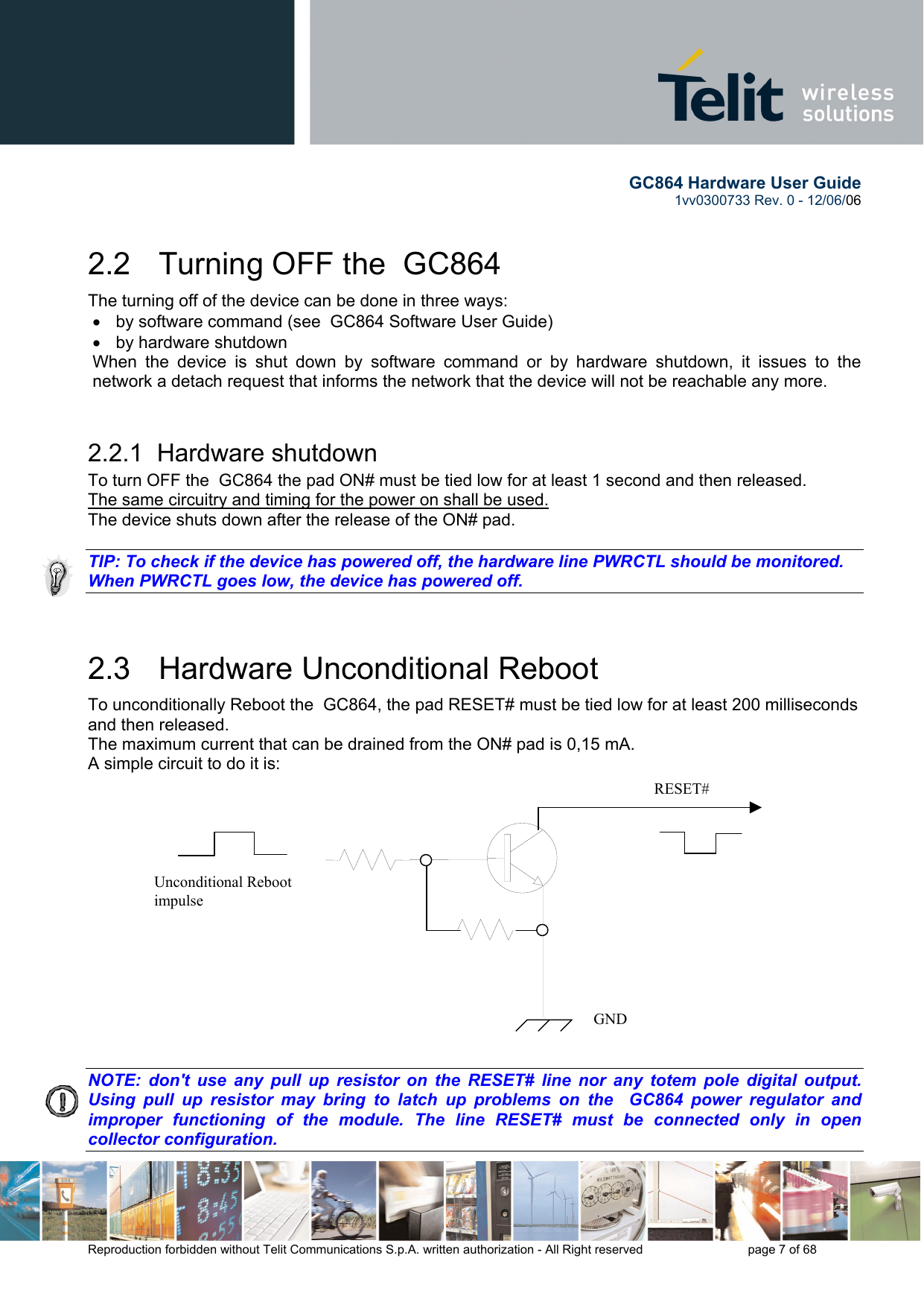        GC864 Hardware User Guide  1vv0300733 Rev. 0 - 12/06/06  Reproduction forbidden without Telit Communications S.p.A. written authorization - All Right reserved    page 7 of 68  2.2   Turning OFF the  GC864 The turning off of the device can be done in three ways: •  by software command (see  GC864 Software User Guide) •  by hardware shutdown When the device is shut down by software command or by hardware shutdown, it issues to the network a detach request that informs the network that the device will not be reachable any more.   2.2.1  Hardware shutdown To turn OFF the  GC864 the pad ON# must be tied low for at least 1 second and then released. The same circuitry and timing for the power on shall be used. The device shuts down after the release of the ON# pad.  TIP: To check if the device has powered off, the hardware line PWRCTL should be monitored. When PWRCTL goes low, the device has powered off.  2.3   Hardware Unconditional Reboot To unconditionally Reboot the  GC864, the pad RESET# must be tied low for at least 200 milliseconds and then released. The maximum current that can be drained from the ON# pad is 0,15 mA. A simple circuit to do it is:                NOTE: don&apos;t use any pull up resistor on the RESET# line nor any totem pole digital output. Using pull up resistor may bring to latch up problems on the  GC864 power regulator and improper functioning of the module. The line RESET# must be connected only in open collector configuration.   RESET# Unconditional Reboot impulse   GND