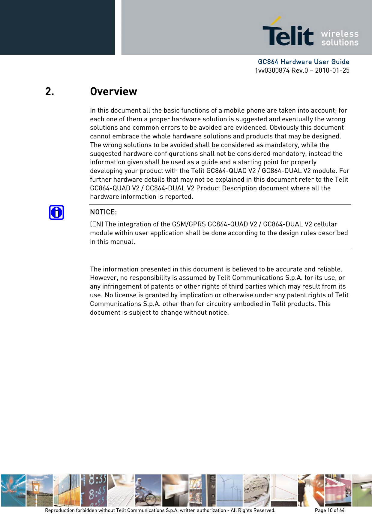      GC864 Hardware User Guide 1vv0300874 Rev.0 – 2010-01-25 Reproduction forbidden without Telit Communications S.p.A. written authorization - All Rights Reserved.    Page 10 of 64  2. Overview In this document all the basic functions of a mobile phone are taken into account; for each one of them a proper hardware solution is suggested and eventually the wrong solutions and common errors to be avoided are evidenced. Obviously this document cannot embrace the whole hardware solutions and products that may be designed. The wrong solutions to be avoided shall be considered as mandatory, while the suggested hardware configurations shall not be considered mandatory, instead the information given shall be used as a guide and a starting point for properly developing your product with the Telit GC864-QUAD V2 / GC864-DUAL V2 module. For further hardware details that may not be explained in this document refer to the Telit GC864-QUAD V2 / GC864-DUAL V2 Product Description document where all the hardware information is reported. NOTICE: (EN) The integration of the GSM/GPRS GC864-QUAD V2 / GC864-DUAL V2 cellular module within user application shall be done according to the design rules described in this manual.  The information presented in this document is believed to be accurate and reliable. However, no responsibility is assumed by Telit Communications S.p.A. for its use, or any infringement of patents or other rights of third parties which may result from its use. No license is granted by implication or otherwise under any patent rights of Telit Communications S.p.A. other than for circuitry embodied in Telit products. This document is subject to change without notice. 