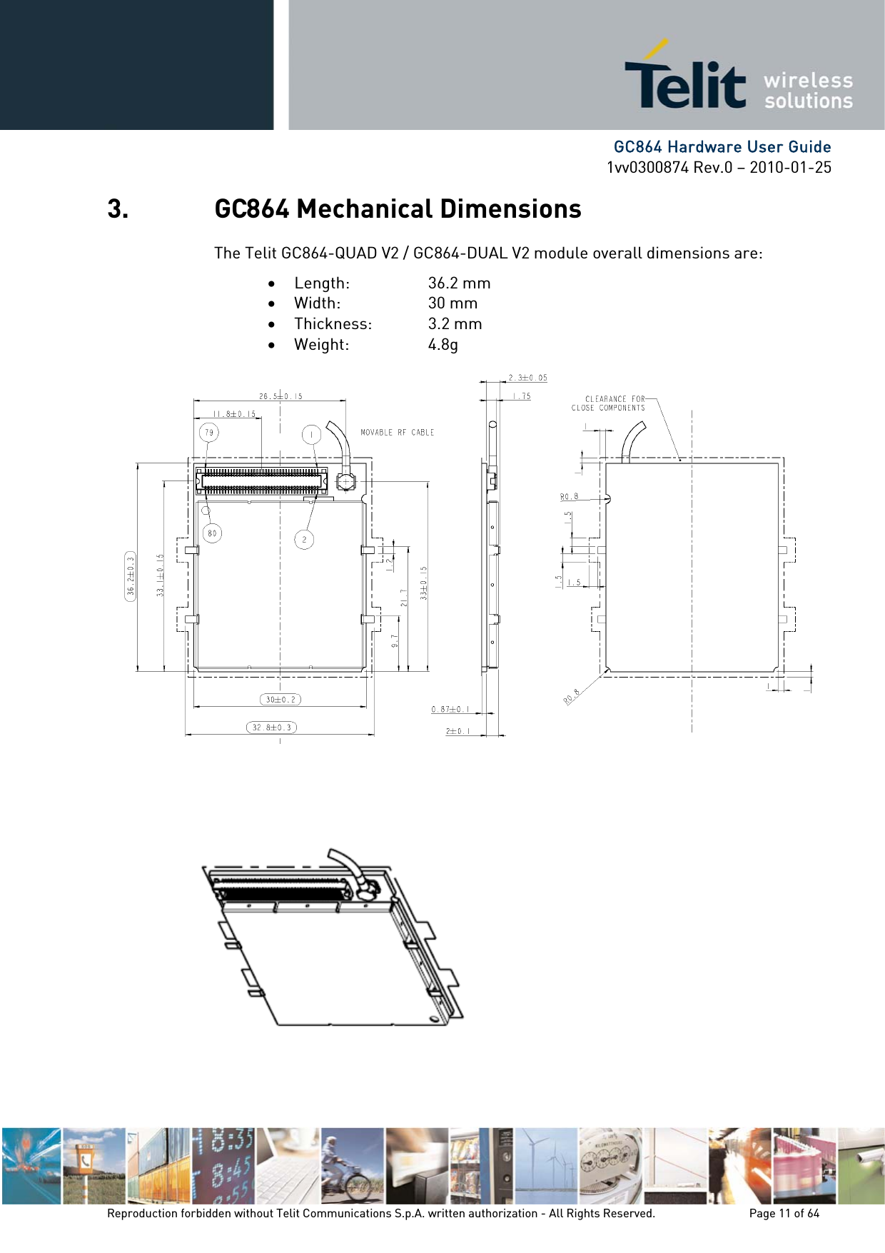      GC864 Hardware User Guide 1vv0300874 Rev.0 – 2010-01-25 Reproduction forbidden without Telit Communications S.p.A. written authorization - All Rights Reserved.    Page 11 of 64  3. GC864 Mechanical Dimensions The Telit GC864-QUAD V2 / GC864-DUAL V2 module overall dimensions are: • Length:   36.2 mm • Width:   30 mm • Thickness:   3.2 mm • Weight:     4.8g    