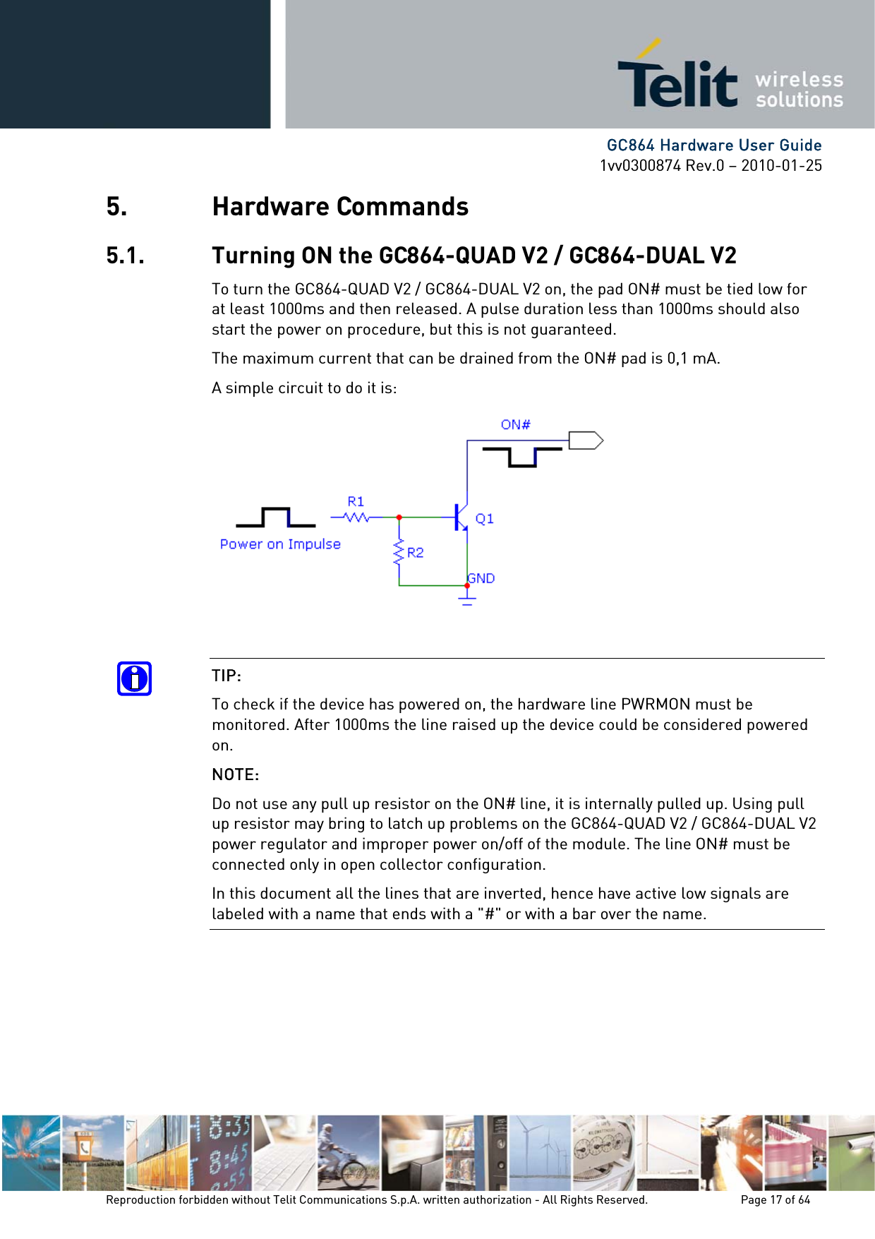      GC864 Hardware User Guide 1vv0300874 Rev.0 – 2010-01-25 Reproduction forbidden without Telit Communications S.p.A. written authorization - All Rights Reserved.    Page 17 of 64  5. Hardware Commands 5.1. Turning ON the GC864-QUAD V2 / GC864-DUAL V2 To turn the GC864-QUAD V2 / GC864-DUAL V2 on, the pad ON# must be tied low for at least 1000ms and then released. A pulse duration less than 1000ms should also start the power on procedure, but this is not guaranteed. The maximum current that can be drained from the ON# pad is 0,1 mA. A simple circuit to do it is:   TIP:  To check if the device has powered on, the hardware line PWRMON must be monitored. After 1000ms the line raised up the device could be considered powered on. NOTE:  Do not use any pull up resistor on the ON# line, it is internally pulled up. Using pull up resistor may bring to latch up problems on the GC864-QUAD V2 / GC864-DUAL V2 power regulator and improper power on/off of the module. The line ON# must be connected only in open collector configuration. In this document all the lines that are inverted, hence have active low signals are labeled with a name that ends with a &quot;#&quot; or with a bar over the name.      