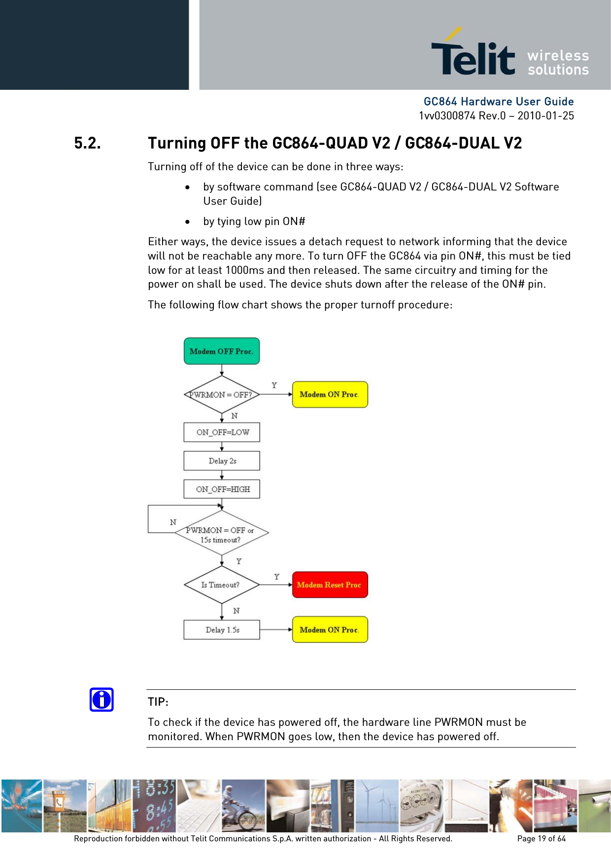      GC864 Hardware User Guide 1vv0300874 Rev.0 – 2010-01-25 Reproduction forbidden without Telit Communications S.p.A. written authorization - All Rights Reserved.    Page 19 of 64  5.2. Turning OFF the GC864-QUAD V2 / GC864-DUAL V2 Turning off of the device can be done in three ways: • by software command (see GC864-QUAD V2 / GC864-DUAL V2 Software User Guide) • by tying low pin ON# Either ways, the device issues a detach request to network informing that the device will not be reachable any more. To turn OFF the GC864 via pin ON#, this must be tied low for at least 1000ms and then released. The same circuitry and timing for the power on shall be used. The device shuts down after the release of the ON# pin. The following flow chart shows the proper turnoff procedure:     TIP:  To check if the device has powered off, the hardware line PWRMON must be monitored. When PWRMON goes low, then the device has powered off. 