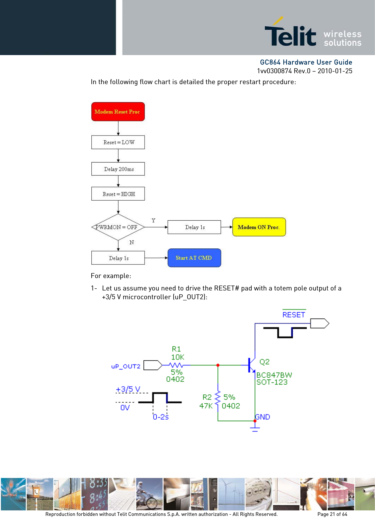     GC864 Hardware User Guide 1vv0300874 Rev.0 – 2010-01-25 Reproduction forbidden without Telit Communications S.p.A. written authorization - All Rights Reserved.    Page 21 of 64  In the following flow chart is detailed the proper restart procedure:   For example: 1- Let us assume you need to drive the RESET# pad with a totem pole output of a +3/5 V microcontroller (uP_OUT2):    