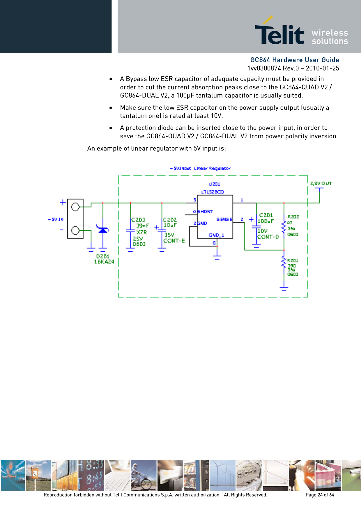      GC864 Hardware User Guide 1vv0300874 Rev.0 – 2010-01-25 Reproduction forbidden without Telit Communications S.p.A. written authorization - All Rights Reserved.    Page 24 of 64  • A Bypass low ESR capacitor of adequate capacity must be provided in order to cut the current absorption peaks close to the GC864-QUAD V2 / GC864-DUAL V2, a 100F tantalum capacitor is usually suited. • Make sure the low ESR capacitor on the power supply output (usually a tantalum one) is rated at least 10V. • A protection diode can be inserted close to the power input, in order to save the GC864-QUAD V2 / GC864-DUAL V2 from power polarity inversion. An example of linear regulator with 5V input is:  