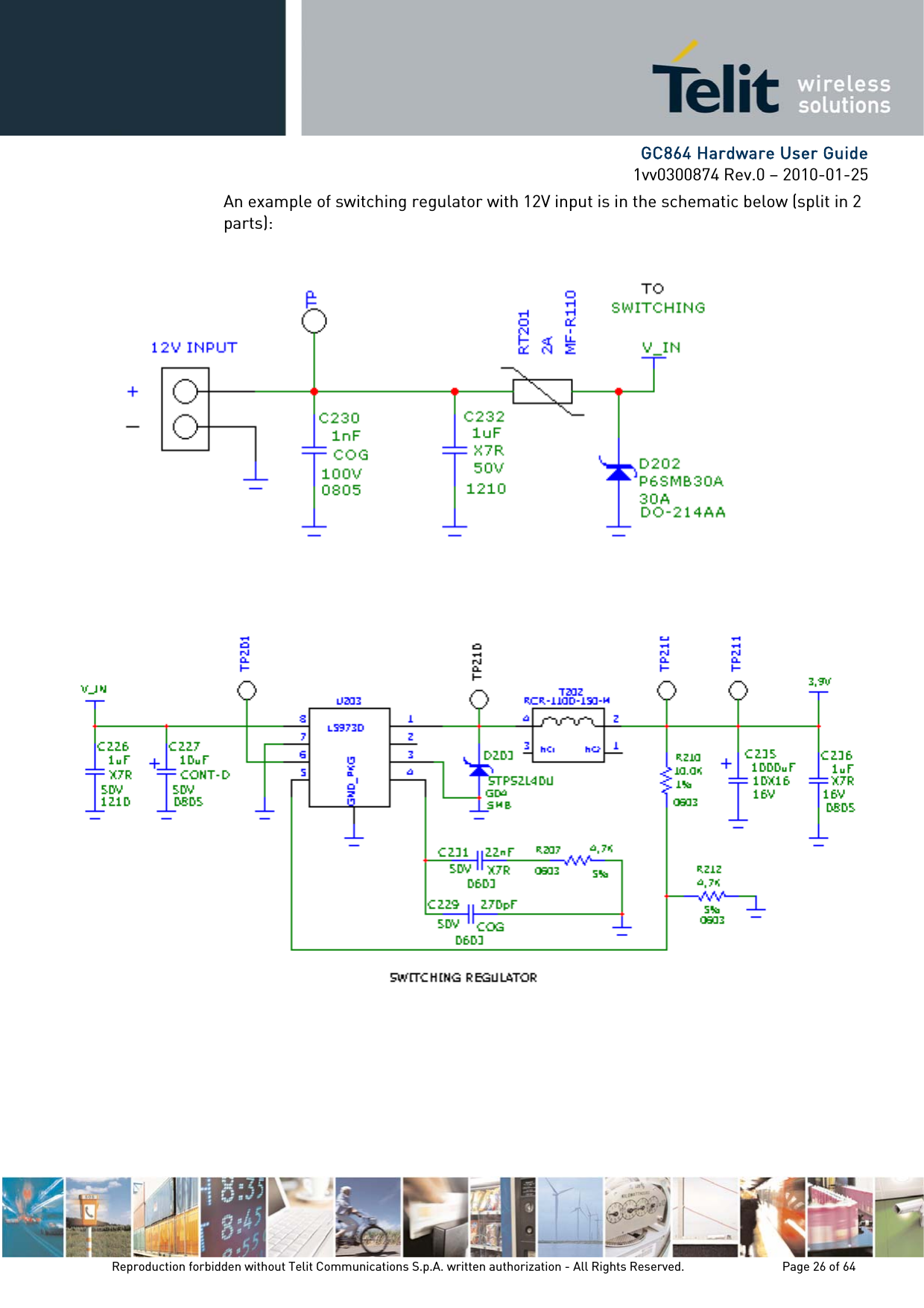      GC864 Hardware User Guide 1vv0300874 Rev.0 – 2010-01-25 Reproduction forbidden without Telit Communications S.p.A. written authorization - All Rights Reserved.    Page 26 of 64  An example of switching regulator with 12V input is in the schematic below (split in 2 parts):                  