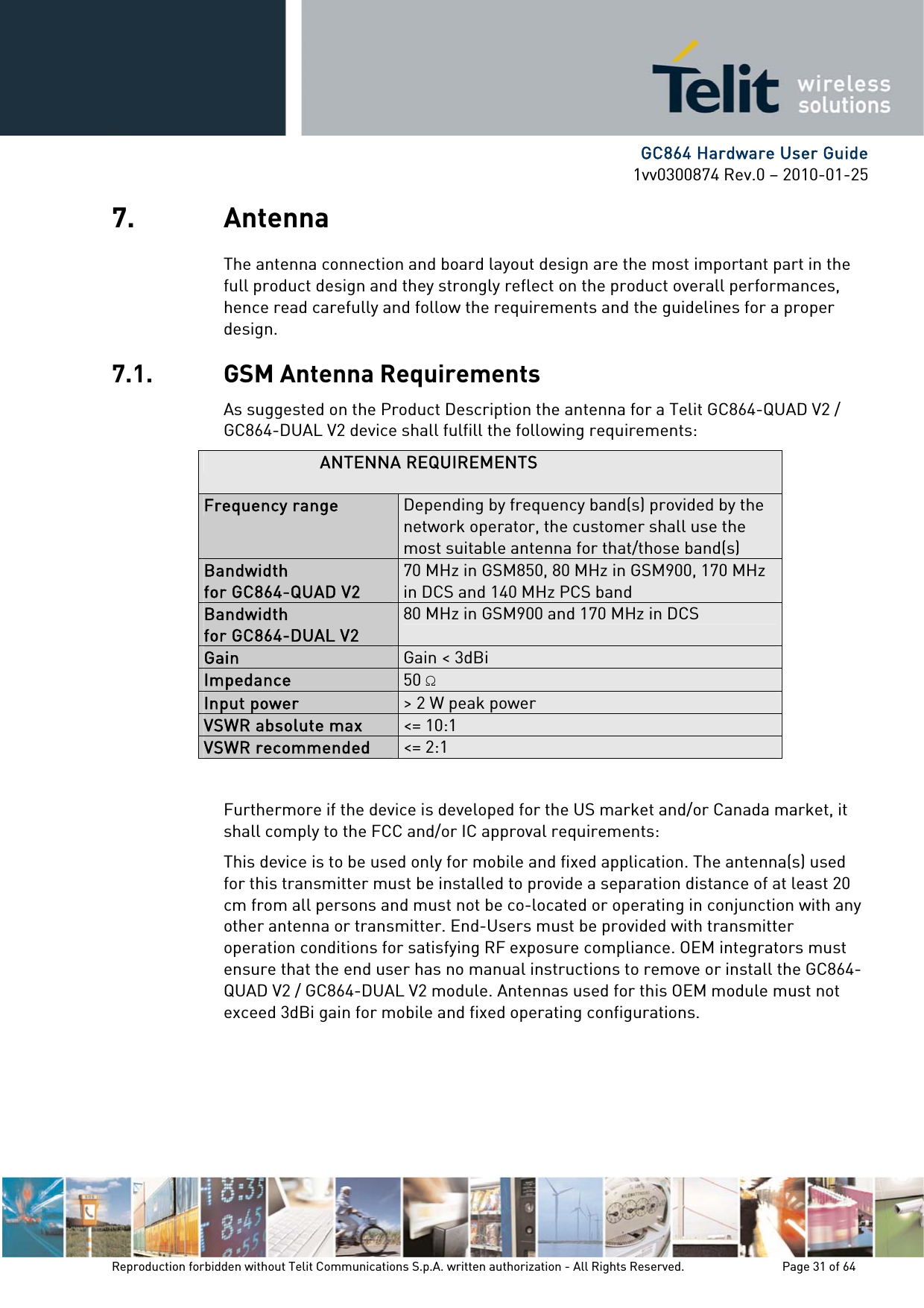      GC864 Hardware User Guide 1vv0300874 Rev.0 – 2010-01-25 Reproduction forbidden without Telit Communications S.p.A. written authorization - All Rights Reserved.    Page 31 of 64  7. Antenna The antenna connection and board layout design are the most important part in the full product design and they strongly reflect on the product overall performances, hence read carefully and follow the requirements and the guidelines for a proper design. 7.1. GSM Antenna Requirements As suggested on the Product Description the antenna for a Telit GC864-QUAD V2 / GC864-DUAL V2 device shall fulfill the following requirements: ANTENNA REQUIREMENTS Frequency range  Depending by frequency band(s) provided by the network operator, the customer shall use the most suitable antenna for that/those band(s) Bandwidth  for GC864-QUAD V2 70 MHz in GSM850, 80 MHz in GSM900, 170 MHz in DCS and 140 MHz PCS band Bandwidth  for GC864-DUAL V2 80 MHz in GSM900 and 170 MHz in DCS  Gain  Gain &lt; 3dBi Impedance  50  Input power  &gt; 2 W peak power VSWR absolute max  &lt;= 10:1 VSWR recommended  &lt;= 2:1  Furthermore if the device is developed for the US market and/or Canada market, it shall comply to the FCC and/or IC approval requirements: This device is to be used only for mobile and fixed application. The antenna(s) used for this transmitter must be installed to provide a separation distance of at least 20 cm from all persons and must not be co-located or operating in conjunction with any other antenna or transmitter. End-Users must be provided with transmitter operation conditions for satisfying RF exposure compliance. OEM integrators must ensure that the end user has no manual instructions to remove or install the GC864-QUAD V2 / GC864-DUAL V2 module. Antennas used for this OEM module must not exceed 3dBi gain for mobile and fixed operating configurations. 