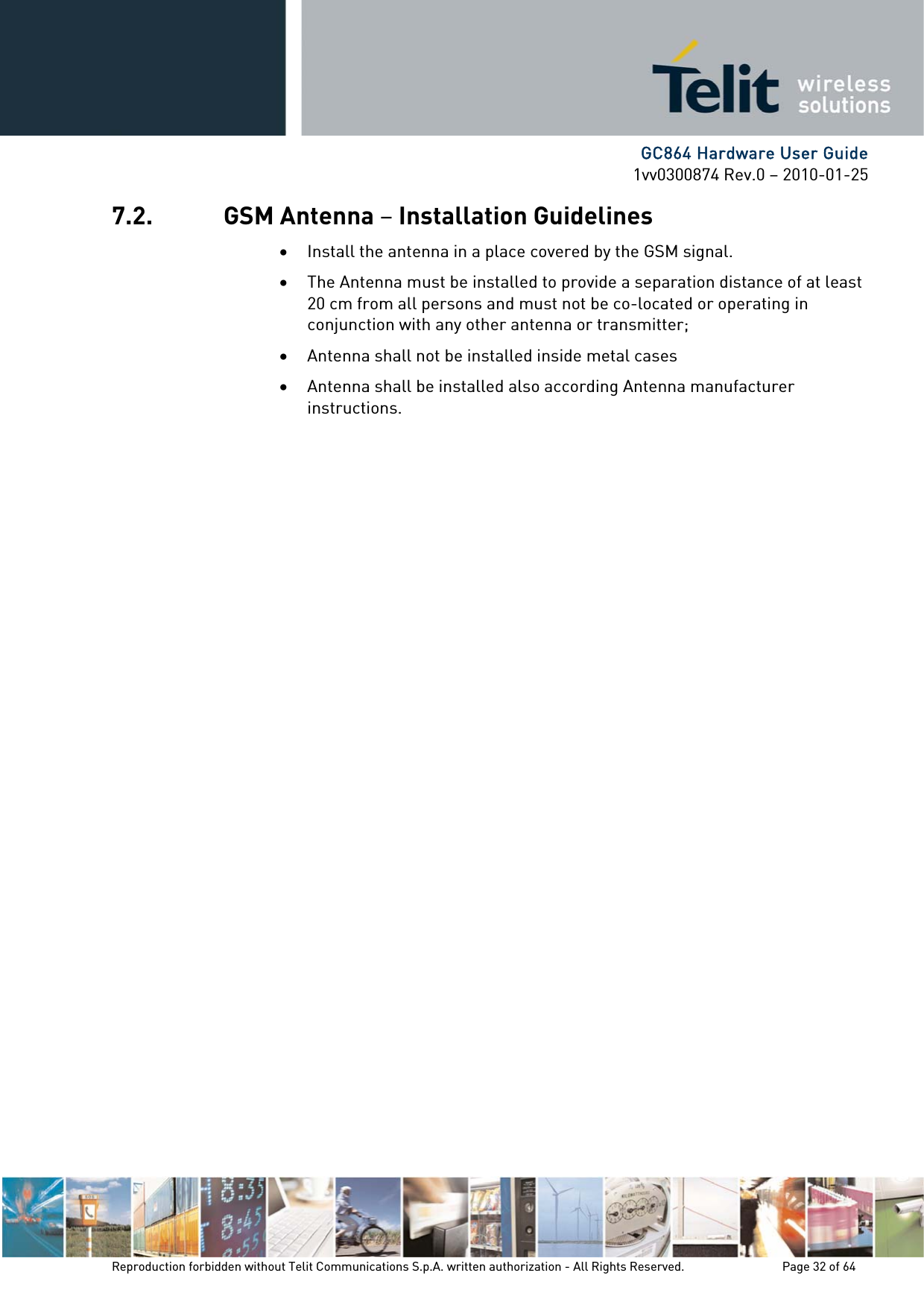      GC864 Hardware User Guide 1vv0300874 Rev.0 – 2010-01-25 Reproduction forbidden without Telit Communications S.p.A. written authorization - All Rights Reserved.    Page 32 of 64  7.2. GSM Antenna – Installation Guidelines • Install the antenna in a place covered by the GSM signal. • The Antenna must be installed to provide a separation distance of at least 20 cm from all persons and must not be co-located or operating in conjunction with any other antenna or transmitter; • Antenna shall not be installed inside metal cases  • Antenna shall be installed also according Antenna manufacturer instructions. 