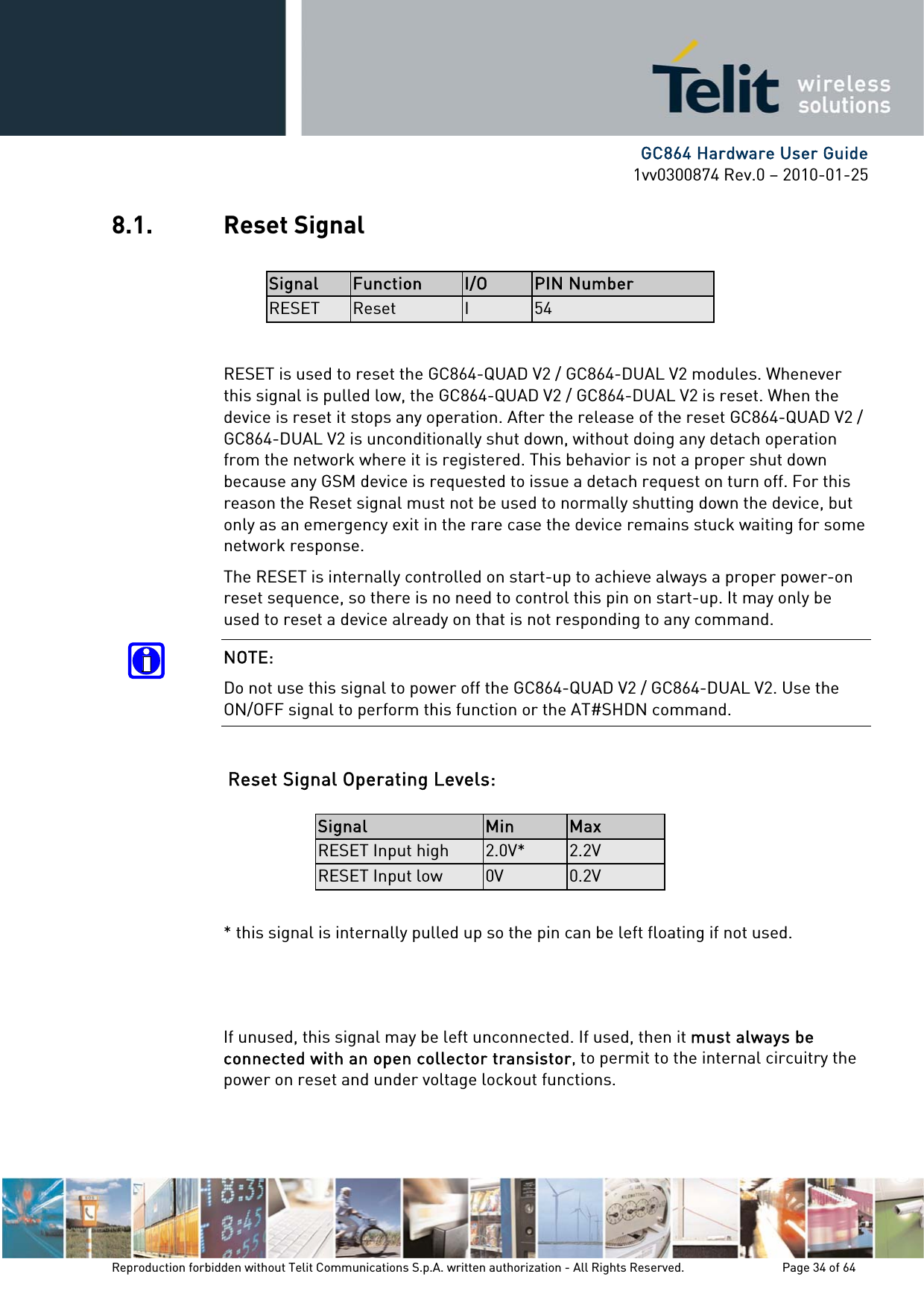      GC864 Hardware User Guide 1vv0300874 Rev.0 – 2010-01-25 Reproduction forbidden without Telit Communications S.p.A. written authorization - All Rights Reserved.    Page 34 of 64  8.1. Reset Signal  Signal  Function  I/O  PIN Number RESET  Reset  I  54  RESET is used to reset the GC864-QUAD V2 / GC864-DUAL V2 modules. Whenever this signal is pulled low, the GC864-QUAD V2 / GC864-DUAL V2 is reset. When the device is reset it stops any operation. After the release of the reset GC864-QUAD V2 / GC864-DUAL V2 is unconditionally shut down, without doing any detach operation from the network where it is registered. This behavior is not a proper shut down because any GSM device is requested to issue a detach request on turn off. For this reason the Reset signal must not be used to normally shutting down the device, but only as an emergency exit in the rare case the device remains stuck waiting for some network response. The RESET is internally controlled on start-up to achieve always a proper power-on reset sequence, so there is no need to control this pin on start-up. It may only be used to reset a device already on that is not responding to any command. NOTE: Do not use this signal to power off the GC864-QUAD V2 / GC864-DUAL V2. Use the ON/OFF signal to perform this function or the AT#SHDN command.  Reset Signal Operating Levels:  Signal  Min  Max RESET Input high  2.0V*  2.2V RESET Input low  0V  0.2V  * this signal is internally pulled up so the pin can be left floating if not used.    If unused, this signal may be left unconnected. If used, then it must always be connected with an open collector transistor, to permit to the internal circuitry the power on reset and under voltage lockout functions. 
