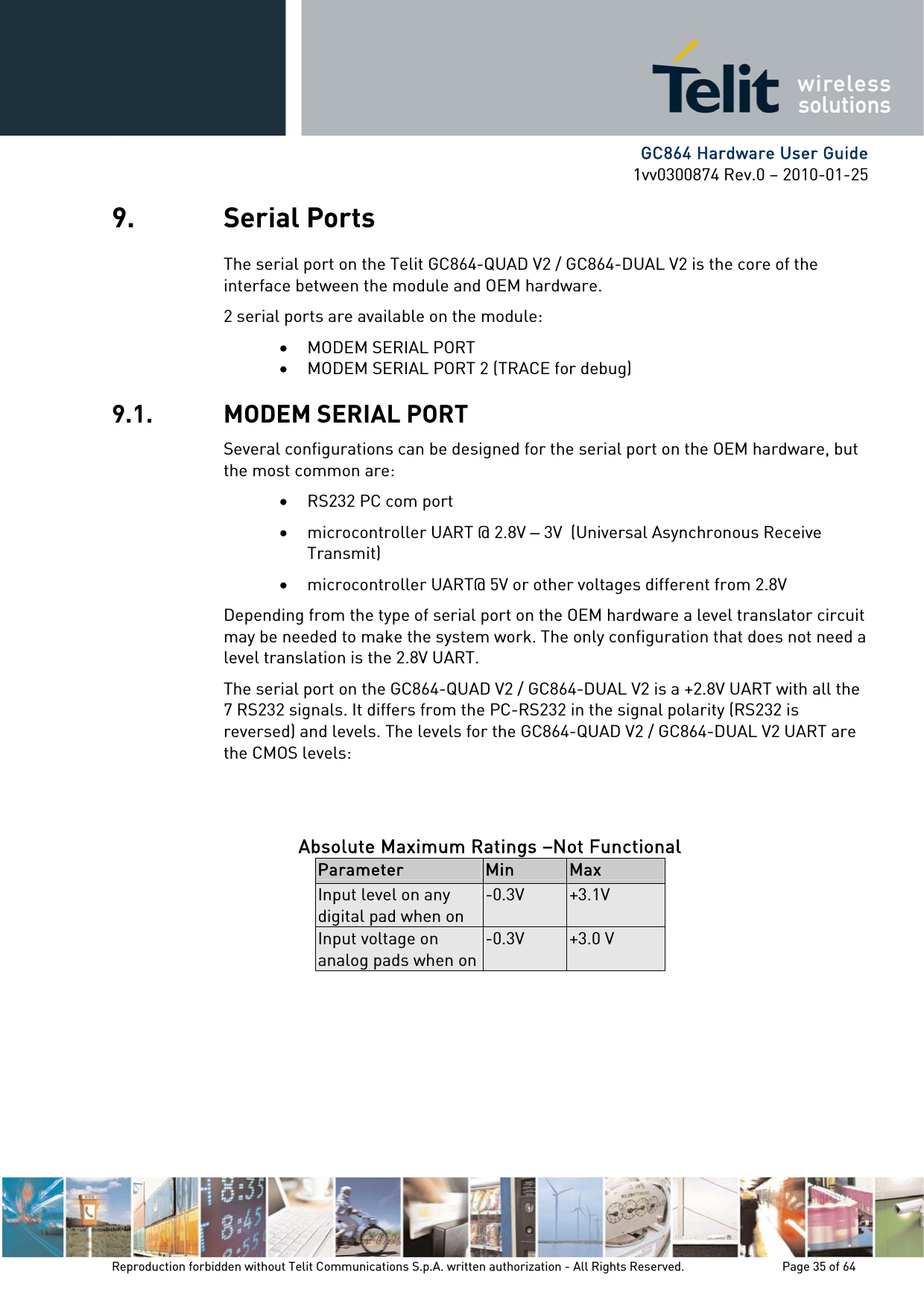      GC864 Hardware User Guide 1vv0300874 Rev.0 – 2010-01-25 Reproduction forbidden without Telit Communications S.p.A. written authorization - All Rights Reserved.    Page 35 of 64  9. Serial Ports The serial port on the Telit GC864-QUAD V2 / GC864-DUAL V2 is the core of the interface between the module and OEM hardware.  2 serial ports are available on the module: • MODEM SERIAL PORT • MODEM SERIAL PORT 2 (TRACE for debug) 9.1. MODEM SERIAL PORT Several configurations can be designed for the serial port on the OEM hardware, but the most common are: • RS232 PC com port • microcontroller UART @ 2.8V – 3V  (Universal Asynchronous Receive Transmit)  • microcontroller UART@ 5V or other voltages different from 2.8V  Depending from the type of serial port on the OEM hardware a level translator circuit may be needed to make the system work. The only configuration that does not need a level translation is the 2.8V UART. The serial port on the GC864-QUAD V2 / GC864-DUAL V2 is a +2.8V UART with all the 7 RS232 signals. It differs from the PC-RS232 in the signal polarity (RS232 is reversed) and levels. The levels for the GC864-QUAD V2 / GC864-DUAL V2 UART are the CMOS levels:   Absolute Maximum Ratings –Not Functional Parameter  Min  Max Input level on any digital pad when on -0.3V  +3.1V Input voltage on analog pads when on-0.3V  +3.0 V         