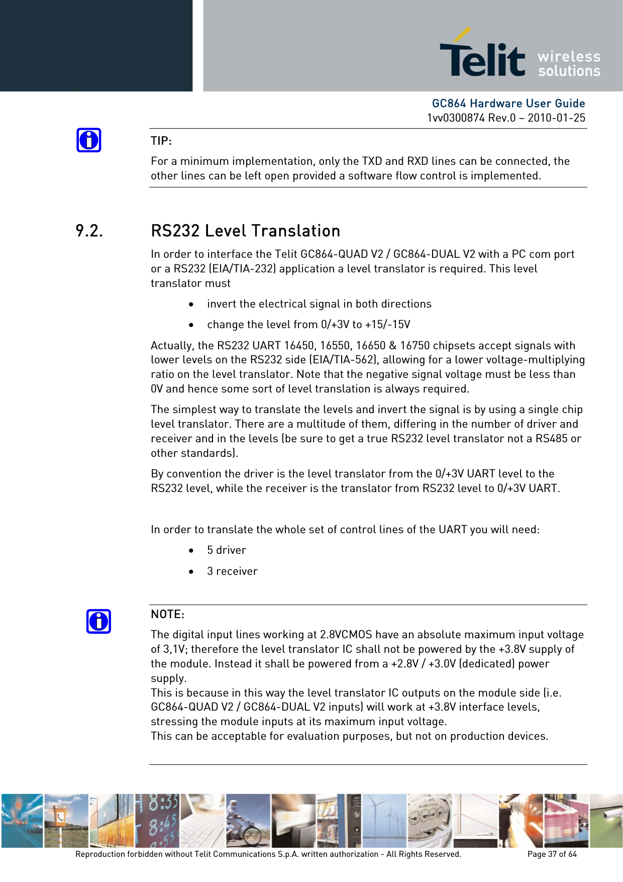      GC864 Hardware User Guide 1vv0300874 Rev.0 – 2010-01-25 Reproduction forbidden without Telit Communications S.p.A. written authorization - All Rights Reserved.    Page 37 of 64  TIP: For a minimum implementation, only the TXD and RXD lines can be connected, the other lines can be left open provided a software flow control is implemented.  9.2. RS232 Level Translation In order to interface the Telit GC864-QUAD V2 / GC864-DUAL V2 with a PC com port or a RS232 (EIA/TIA-232) application a level translator is required. This level translator must • invert the electrical signal in both directions • change the level from 0/+3V to +15/-15V Actually, the RS232 UART 16450, 16550, 16650 &amp; 16750 chipsets accept signals with lower levels on the RS232 side (EIA/TIA-562), allowing for a lower voltage-multiplying ratio on the level translator. Note that the negative signal voltage must be less than 0V and hence some sort of level translation is always required.  The simplest way to translate the levels and invert the signal is by using a single chip level translator. There are a multitude of them, differing in the number of driver and receiver and in the levels (be sure to get a true RS232 level translator not a RS485 or other standards). By convention the driver is the level translator from the 0/+3V UART level to the RS232 level, while the receiver is the translator from RS232 level to 0/+3V UART.  In order to translate the whole set of control lines of the UART you will need: • 5 driver • 3 receiver  NOTE: The digital input lines working at 2.8VCMOS have an absolute maximum input voltage of 3,1V; therefore the level translator IC shall not be powered by the +3.8V supply of the module. Instead it shall be powered from a +2.8V / +3.0V (dedicated) power supply. This is because in this way the level translator IC outputs on the module side (i.e.  GC864-QUAD V2 / GC864-DUAL V2 inputs) will work at +3.8V interface levels, stressing the module inputs at its maximum input voltage. This can be acceptable for evaluation purposes, but not on production devices.  