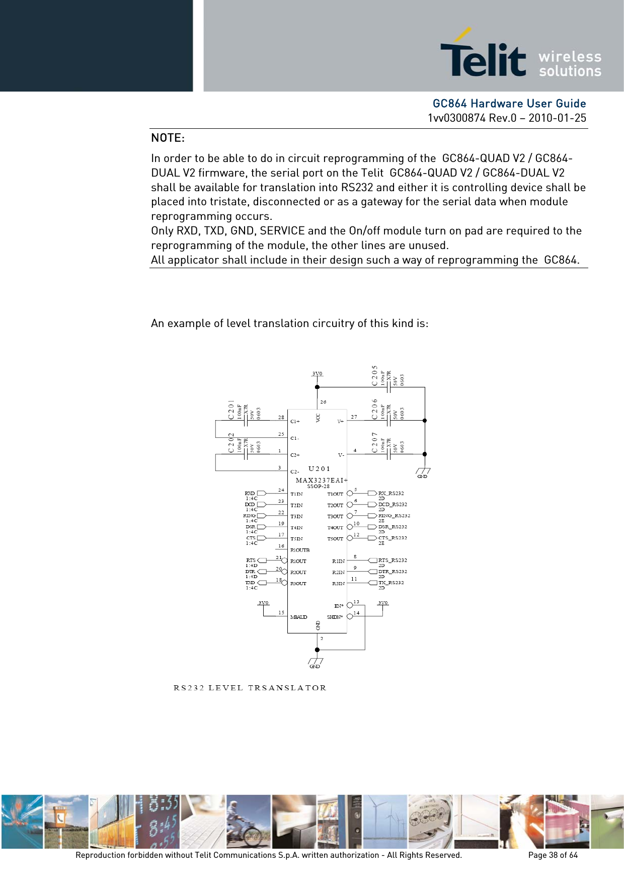      GC864 Hardware User Guide 1vv0300874 Rev.0 – 2010-01-25 Reproduction forbidden without Telit Communications S.p.A. written authorization - All Rights Reserved.    Page 38 of 64  NOTE: In order to be able to do in circuit reprogramming of the  GC864-QUAD V2 / GC864-DUAL V2 firmware, the serial port on the Telit  GC864-QUAD V2 / GC864-DUAL V2 shall be available for translation into RS232 and either it is controlling device shall be placed into tristate, disconnected or as a gateway for the serial data when module reprogramming occurs. Only RXD, TXD, GND, SERVICE and the On/off module turn on pad are required to the reprogramming of the module, the other lines are unused. All applicator shall include in their design such a way of reprogramming the  GC864.   An example of level translation circuitry of this kind is:    