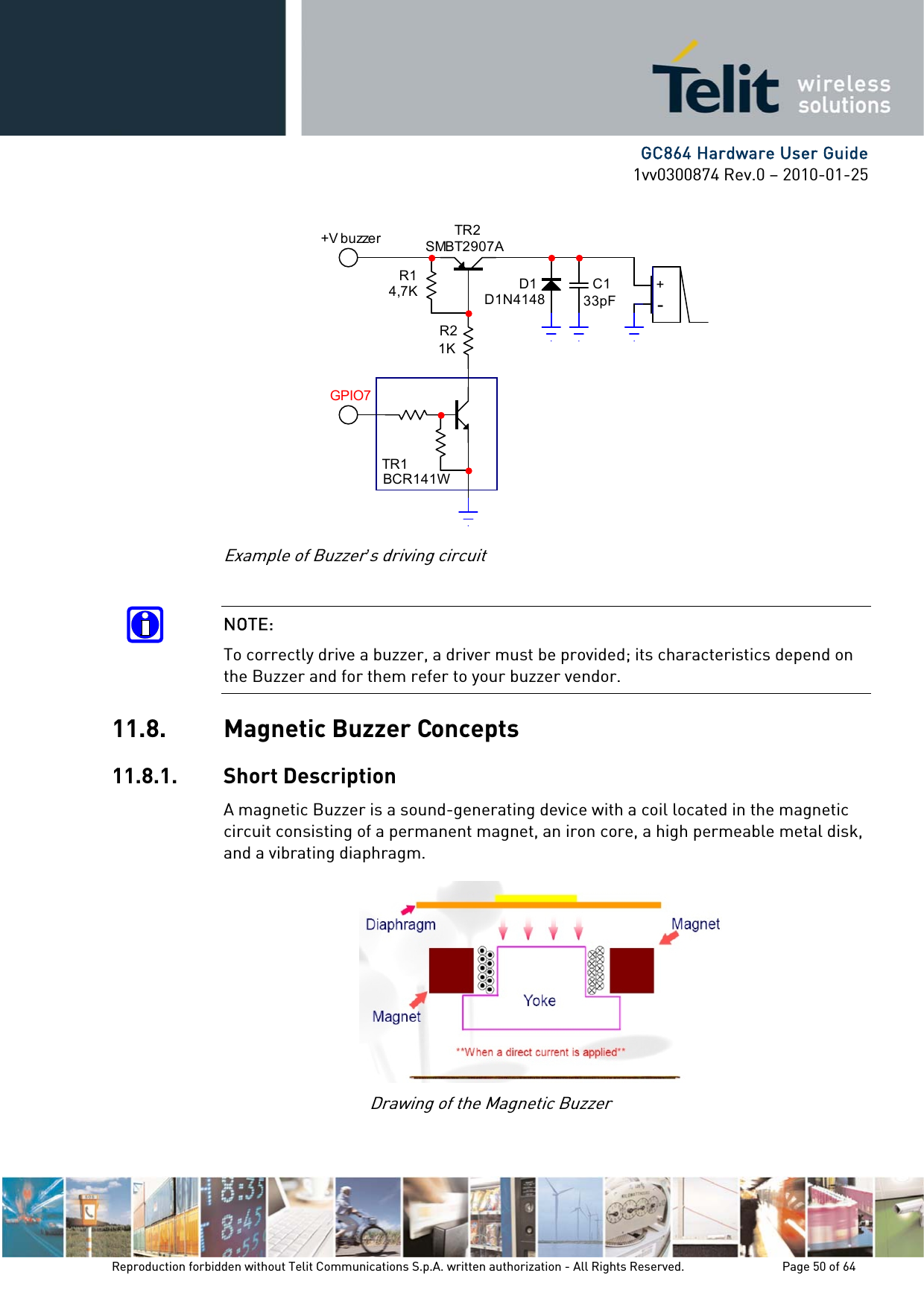      GC864 Hardware User Guide 1vv0300874 Rev.0 – 2010-01-25 Reproduction forbidden without Telit Communications S.p.A. written authorization - All Rights Reserved.    Page 50 of 64  Example of Buzzer’s driving circuit  NOTE: To correctly drive a buzzer, a driver must be provided; its characteristics depend on the Buzzer and for them refer to your buzzer vendor. 11.8. Magnetic Buzzer Concepts 11.8.1. Short Description A magnetic Buzzer is a sound-generating device with a coil located in the magnetic circuit consisting of a permanent magnet, an iron core, a high permeable metal disk, and a vibrating diaphragm. Drawing of the Magnetic Buzzer TR1BCR141WTR2SMBT2907AR14,7KR21KD1D1N4148C133pF+-+V b u zze rGPIO7