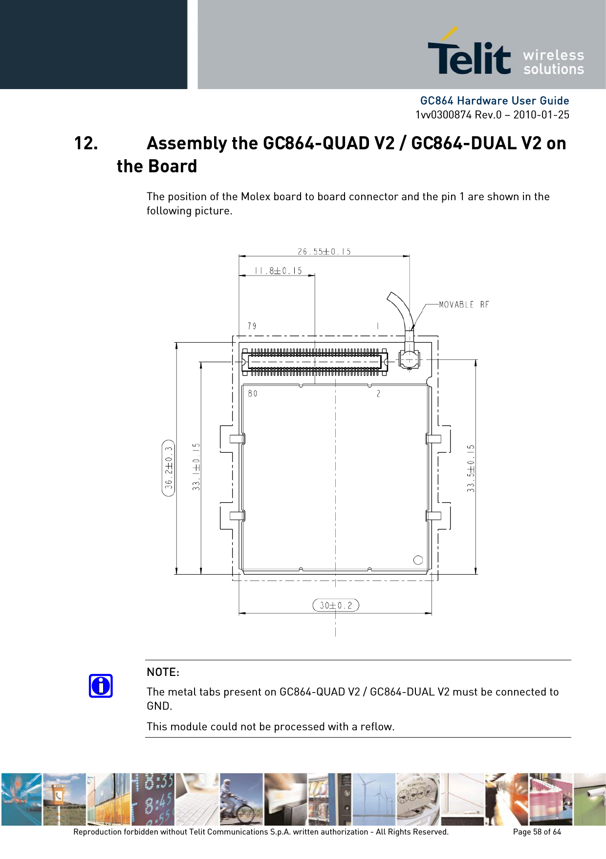      GC864 Hardware User Guide 1vv0300874 Rev.0 – 2010-01-25 Reproduction forbidden without Telit Communications S.p.A. written authorization - All Rights Reserved.    Page 58 of 64  12. Assembly the GC864-QUAD V2 / GC864-DUAL V2 on the Board The position of the Molex board to board connector and the pin 1 are shown in the following picture.  NOTE: The metal tabs present on GC864-QUAD V2 / GC864-DUAL V2 must be connected to GND. This module could not be processed with a reflow. 