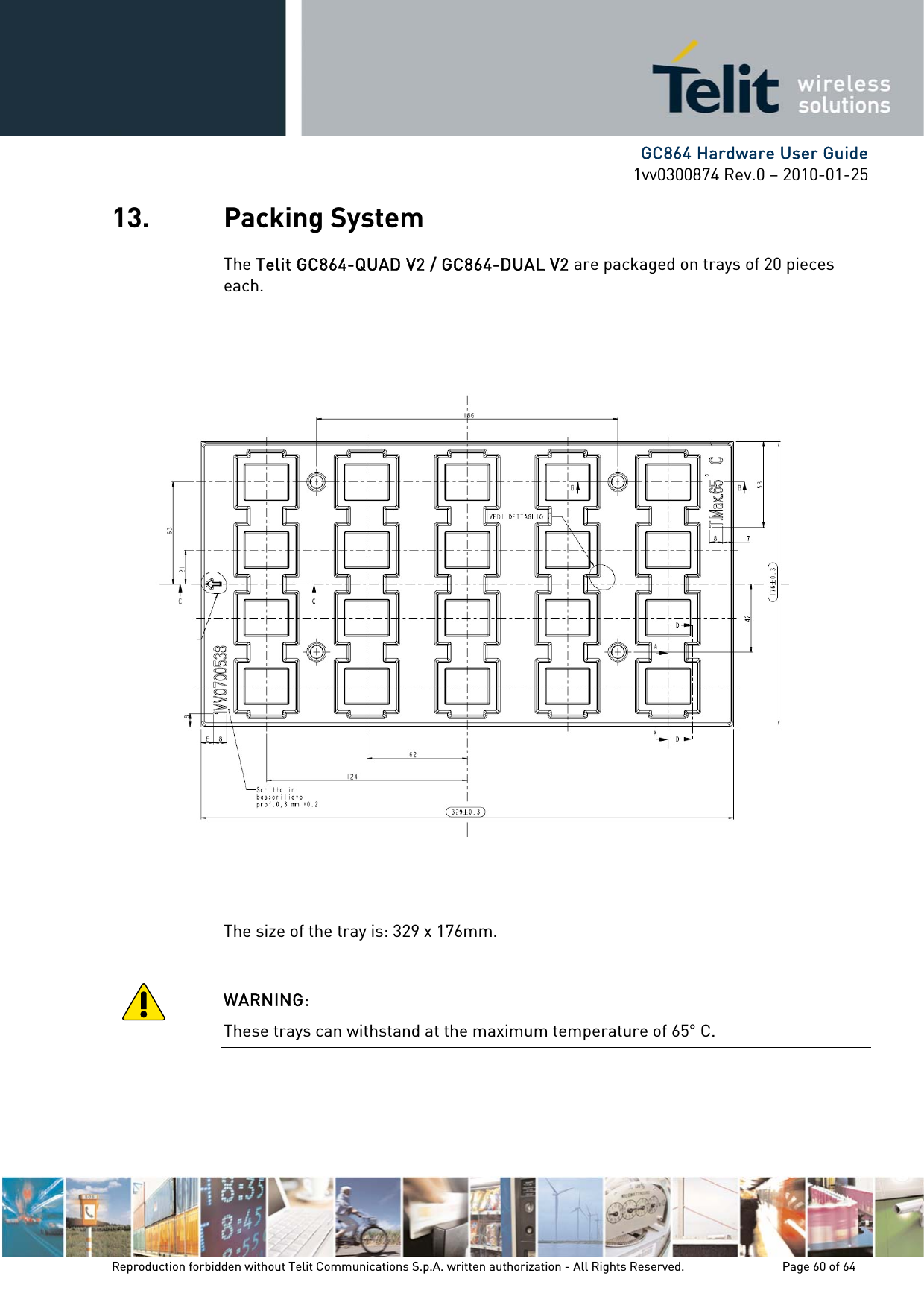      GC864 Hardware User Guide 1vv0300874 Rev.0 – 2010-01-25 Reproduction forbidden without Telit Communications S.p.A. written authorization - All Rights Reserved.    Page 60 of 64  13. Packing System The Telit GC864-QUAD V2 / GC864-DUAL V2 are packaged on trays of 20 pieces each.                     The size of the tray is: 329 x 176mm.  WARNING: These trays can withstand at the maximum temperature of 65° C. 