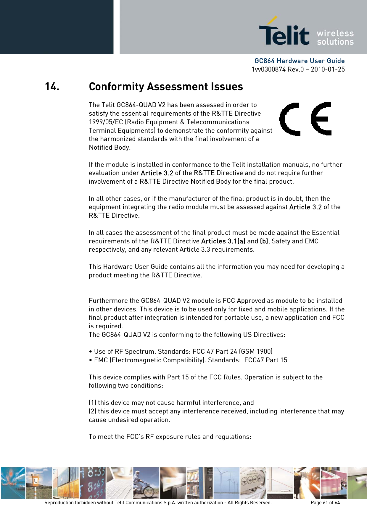     GC864 Hardware User Guide 1vv0300874 Rev.0 – 2010-01-25 Reproduction forbidden without Telit Communications S.p.A. written authorization - All Rights Reserved.    Page 61 of 64  14. Conformity Assessment Issues The Telit GC864-QUAD V2 has been assessed in order to satisfy the essential requirements of the R&amp;TTE Directive 1999/05/EC (Radio Equipment &amp; Telecommunications Terminal Equipments) to demonstrate the conformity against the harmonized standards with the final involvement of a Notified Body.  If the module is installed in conformance to the Telit installation manuals, no further evaluation under Article 3.2 of the R&amp;TTE Directive and do not require further involvement of a R&amp;TTE Directive Notified Body for the final product.  In all other cases, or if the manufacturer of the final product is in doubt, then the equipment integrating the radio module must be assessed against Article 3.2 of the R&amp;TTE Directive.  In all cases the assessment of the final product must be made against the Essential requirements of the R&amp;TTE Directive Articles 3.1(a) and (b), Safety and EMC respectively, and any relevant Article 3.3 requirements.  This Hardware User Guide contains all the information you may need for developing a product meeting the R&amp;TTE Directive.   Furthermore the GC864-QUAD V2 module is FCC Approved as module to be installed in other devices. This device is to be used only for fixed and mobile applications. If the final product after integration is intended for portable use, a new application and FCC is required. The GC864-QUAD V2 is conforming to the following US Directives:  • Use of RF Spectrum. Standards: FCC 47 Part 24 (GSM 1900) • EMC (Electromagnetic Compatibility). Standards:  FCC47 Part 15  This device complies with Part 15 of the FCC Rules. Operation is subject to the following two conditions:  (1) this device may not cause harmful interference, and (2) this device must accept any interference received, including interference that may cause undesired operation.  To meet the FCC&apos;s RF exposure rules and regulations:  