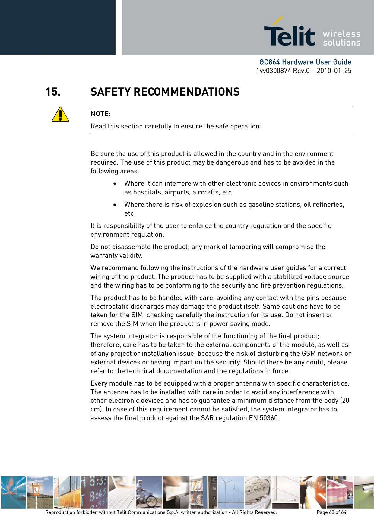      GC864 Hardware User Guide 1vv0300874 Rev.0 – 2010-01-25 Reproduction forbidden without Telit Communications S.p.A. written authorization - All Rights Reserved.    Page 63 of 64  15. SAFETY RECOMMENDATIONS NOTE: Read this section carefully to ensure the safe operation.  Be sure the use of this product is allowed in the country and in the environment required. The use of this product may be dangerous and has to be avoided in the following areas: • Where it can interfere with other electronic devices in environments such as hospitals, airports, aircrafts, etc • Where there is risk of explosion such as gasoline stations, oil refineries, etc  It is responsibility of the user to enforce the country regulation and the specific environment regulation. Do not disassemble the product; any mark of tampering will compromise the warranty validity. We recommend following the instructions of the hardware user guides for a correct wiring of the product. The product has to be supplied with a stabilized voltage source and the wiring has to be conforming to the security and fire prevention regulations. The product has to be handled with care, avoiding any contact with the pins because electrostatic discharges may damage the product itself. Same cautions have to be taken for the SIM, checking carefully the instruction for its use. Do not insert or remove the SIM when the product is in power saving mode. The system integrator is responsible of the functioning of the final product; therefore, care has to be taken to the external components of the module, as well as of any project or installation issue, because the risk of disturbing the GSM network or external devices or having impact on the security. Should there be any doubt, please refer to the technical documentation and the regulations in force. Every module has to be equipped with a proper antenna with specific characteristics. The antenna has to be installed with care in order to avoid any interference with other electronic devices and has to guarantee a minimum distance from the body (20 cm). In case of this requirement cannot be satisfied, the system integrator has to assess the final product against the SAR regulation EN 50360.   