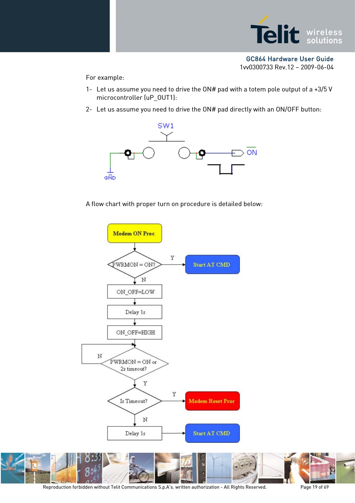      GC864 Hardware User Guide 1vv0300733 Rev.12 – 2009-06-04 For example: 1- Let us assume you need to drive the ON# pad with a totem pole output of a +3/5 V microcontroller (uP_OUT1): 2- Let us assume you need to drive the ON# pad directly with an ON/OFF button:        A flow chart with proper turn on procedure is detailed below:       Reproduction forbidden without Telit Communications S.p.A’s. written authorization - All Rights Reserved.    Page 19 of 69  