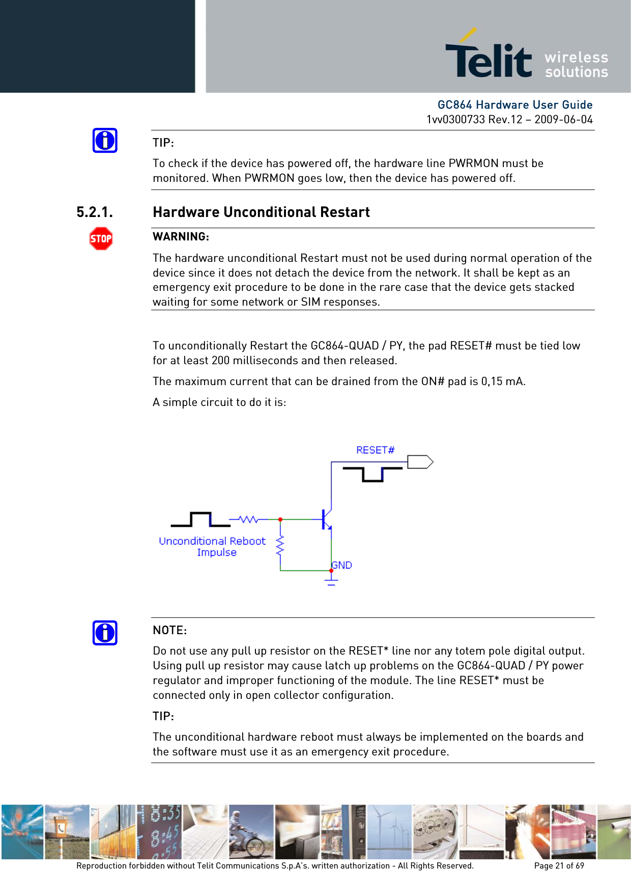      GC864 Hardware User Guide 1vv0300733 Rev.12 – 2009-06-04 TIP:  To check if the device has powered off, the hardware line PWRMON must be monitored. When PWRMON goes low, then the device has powered off. 5.2.1. Hardware Unconditional Restart  WARNING: The hardware unconditional Restart must not be used during normal operation of the device since it does not detach the device from the network. It shall be kept as an emergency exit procedure to be done in the rare case that the device gets stacked waiting for some network or SIM responses.  To unconditionally Restart the GC864-QUAD / PY, the pad RESET# must be tied low for at least 200 milliseconds and then released. The maximum current that can be drained from the ON# pad is 0,15 mA. A simple circuit to do it is:    NOTE:  Do not use any pull up resistor on the RESET* line nor any totem pole digital output. Using pull up resistor may cause latch up problems on the GC864-QUAD / PY power regulator and improper functioning of the module. The line RESET* must be connected only in open collector configuration. TIP: The unconditional hardware reboot must always be implemented on the boards and the software must use it as an emergency exit procedure. Reproduction forbidden without Telit Communications S.p.A’s. written authorization - All Rights Reserved.    Page 21 of 69  