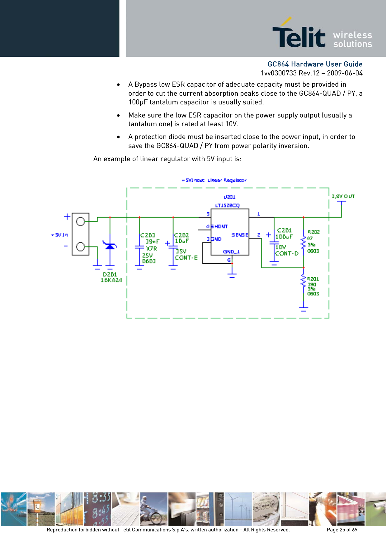      GC864 Hardware User Guide 1vv0300733 Rev.12 – 2009-06-04 • A Bypass low ESR capacitor of adequate capacity must be provided in order to cut the current absorption peaks close to the GC864-QUAD / PY, a 100F tantalum capacitor is usually suited. • Make sure the low ESR capacitor on the power supply output (usually a tantalum one) is rated at least 10V. • A protection diode must be inserted close to the power input, in order to save the GC864-QUAD / PY from power polarity inversion. An example of linear regulator with 5V input is:  Reproduction forbidden without Telit Communications S.p.A’s. written authorization - All Rights Reserved.    Page 25 of 69  