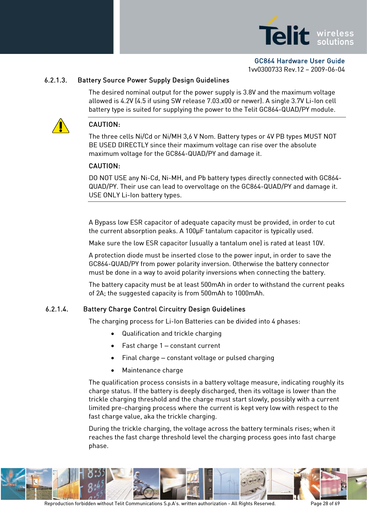      GC864 Hardware User Guide 1vv0300733 Rev.12 – 2009-06-04 6.2.1.3. Battery Source Power Supply Design Guidelines The desired nominal output for the power supply is 3.8V and the maximum voltage allowed is 4.2V (4.5 if using SW release 7.03.x00 or newer). A single 3.7V Li-Ion cell battery type is suited for supplying the power to the Telit GC864-QUAD/PY module. CAUTION: The three cells Ni/Cd or Ni/MH 3,6 V Nom. Battery types or 4V PB types MUST NOT BE USED DIRECTLY since their maximum voltage can rise over the absolute maximum voltage for the GC864-QUAD/PY and damage it. CAUTION: DO NOT USE any Ni-Cd, Ni-MH, and Pb battery types directly connected with GC864-QUAD/PY. Their use can lead to overvoltage on the GC864-QUAD/PY and damage it. USE ONLY Li-Ion battery types.  A Bypass low ESR capacitor of adequate capacity must be provided, in order to cut the current absorption peaks. A 100F tantalum capacitor is typically used. Make sure the low ESR capacitor (usually a tantalum one) is rated at least 10V. A protection diode must be inserted close to the power input, in order to save the GC864-QUAD/PY from power polarity inversion. Otherwise the battery connector must be done in a way to avoid polarity inversions when connecting the battery. The battery capacity must be at least 500mAh in order to withstand the current peaks of 2A; the suggested capacity is from 500mAh to 1000mAh. 6.2.1.4. Battery Charge Control Circuitry Design Guidelines The charging process for Li-Ion Batteries can be divided into 4 phases: • Qualification and trickle charging • Fast charge 1 – constant current • Final charge – constant voltage or pulsed charging • Maintenance charge The qualification process consists in a battery voltage measure, indicating roughly its charge status. If the battery is deeply discharged, then its voltage is lower than the trickle charging threshold and the charge must start slowly, possibly with a current limited pre-charging process where the current is kept very low with respect to the fast charge value, aka the trickle charging. During the trickle charging, the voltage across the battery terminals rises; when it reaches the fast charge threshold level the charging process goes into fast charge phase. Reproduction forbidden without Telit Communications S.p.A’s. written authorization - All Rights Reserved.    Page 28 of 69  