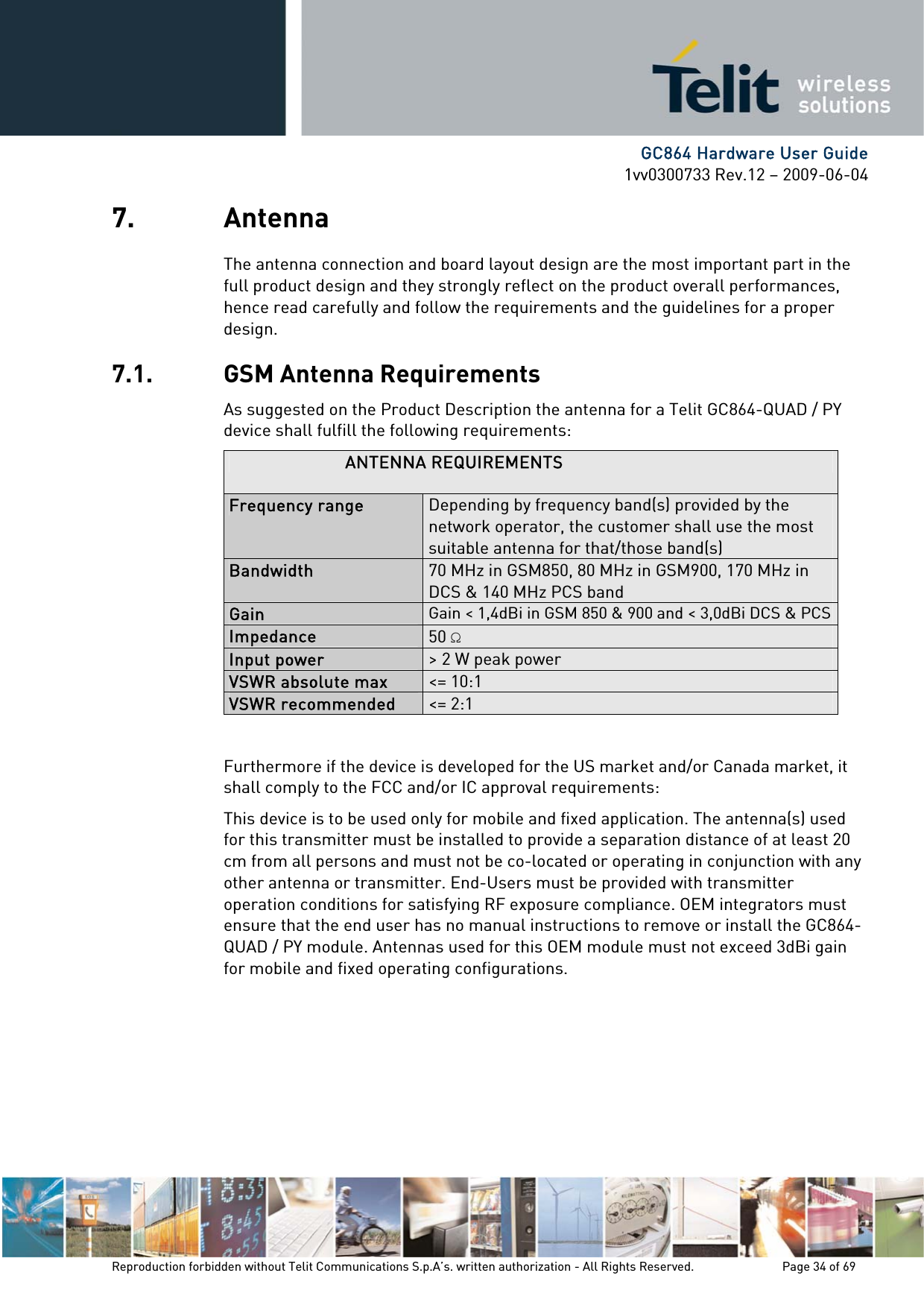      GC864 Hardware User Guide 1vv0300733 Rev.12 – 2009-06-04 7. Antenna The antenna connection and board layout design are the most important part in the full product design and they strongly reflect on the product overall performances, hence read carefully and follow the requirements and the guidelines for a proper design. 7.1. GSM Antenna Requirements As suggested on the Product Description the antenna for a Telit GC864-QUAD / PY device shall fulfill the following requirements: ANTENNA REQUIREMENTS Frequency range  Depending by frequency band(s) provided by the network operator, the customer shall use the most suitable antenna for that/those band(s) Bandwidth  70 MHz in GSM850, 80 MHz in GSM900, 170 MHz in DCS &amp; 140 MHz PCS band Gain  Gain &lt; 1,4dBi in GSM 850 &amp; 900 and &lt; 3,0dBi DCS &amp; PCSImpedance  50  Input power  &gt; 2 W peak power VSWR absolute max  &lt;= 10:1 VSWR recommended  &lt;= 2:1  Furthermore if the device is developed for the US market and/or Canada market, it shall comply to the FCC and/or IC approval requirements: This device is to be used only for mobile and fixed application. The antenna(s) used for this transmitter must be installed to provide a separation distance of at least 20 cm from all persons and must not be co-located or operating in conjunction with any other antenna or transmitter. End-Users must be provided with transmitter operation conditions for satisfying RF exposure compliance. OEM integrators must ensure that the end user has no manual instructions to remove or install the GC864-QUAD / PY module. Antennas used for this OEM module must not exceed 3dBi gain for mobile and fixed operating configurations. Reproduction forbidden without Telit Communications S.p.A’s. written authorization - All Rights Reserved.    Page 34 of 69  