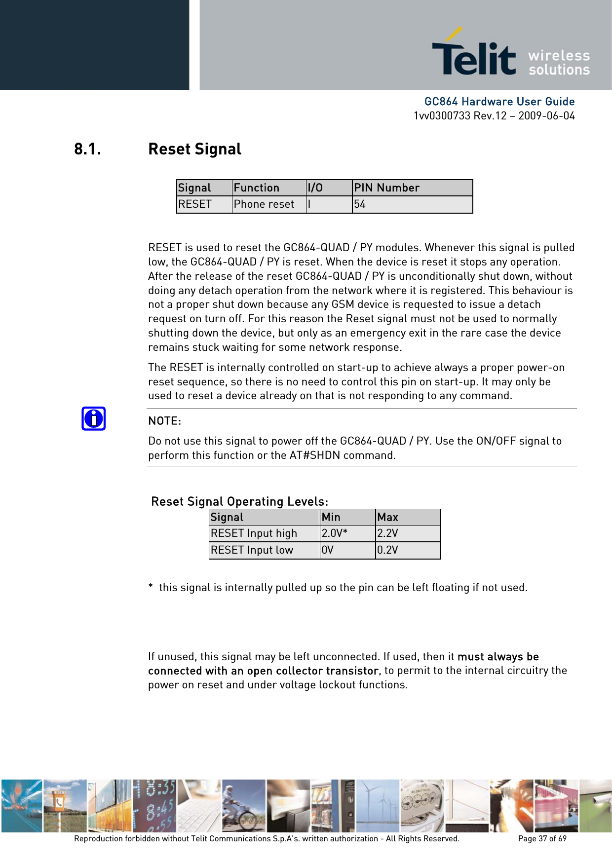      GC864 Hardware User Guide 1vv0300733 Rev.12 – 2009-06-04 8.1. Reset Signal  Signal  Function  I/O  PIN Number RESET  Phone reset  I  54  RESET is used to reset the GC864-QUAD / PY modules. Whenever this signal is pulled low, the GC864-QUAD / PY is reset. When the device is reset it stops any operation. After the release of the reset GC864-QUAD / PY is unconditionally shut down, without doing any detach operation from the network where it is registered. This behaviour is not a proper shut down because any GSM device is requested to issue a detach request on turn off. For this reason the Reset signal must not be used to normally shutting down the device, but only as an emergency exit in the rare case the device remains stuck waiting for some network response. The RESET is internally controlled on start-up to achieve always a proper power-on reset sequence, so there is no need to control this pin on start-up. It may only be used to reset a device already on that is not responding to any command. NOTE: Do not use this signal to power off the GC864-QUAD / PY. Use the ON/OFF signal to perform this function or the AT#SHDN command.  Reset Signal Operating Levels: Signal  Min  Max RESET Input high  2.0V*  2.2V RESET Input low  0V  0.2V  *  this signal is internally pulled up so the pin can be left floating if not used.    If unused, this signal may be left unconnected. If used, then it must always be connected with an open collector transistor, to permit to the internal circuitry the power on reset and under voltage lockout functions. Reproduction forbidden without Telit Communications S.p.A’s. written authorization - All Rights Reserved.    Page 37 of 69  