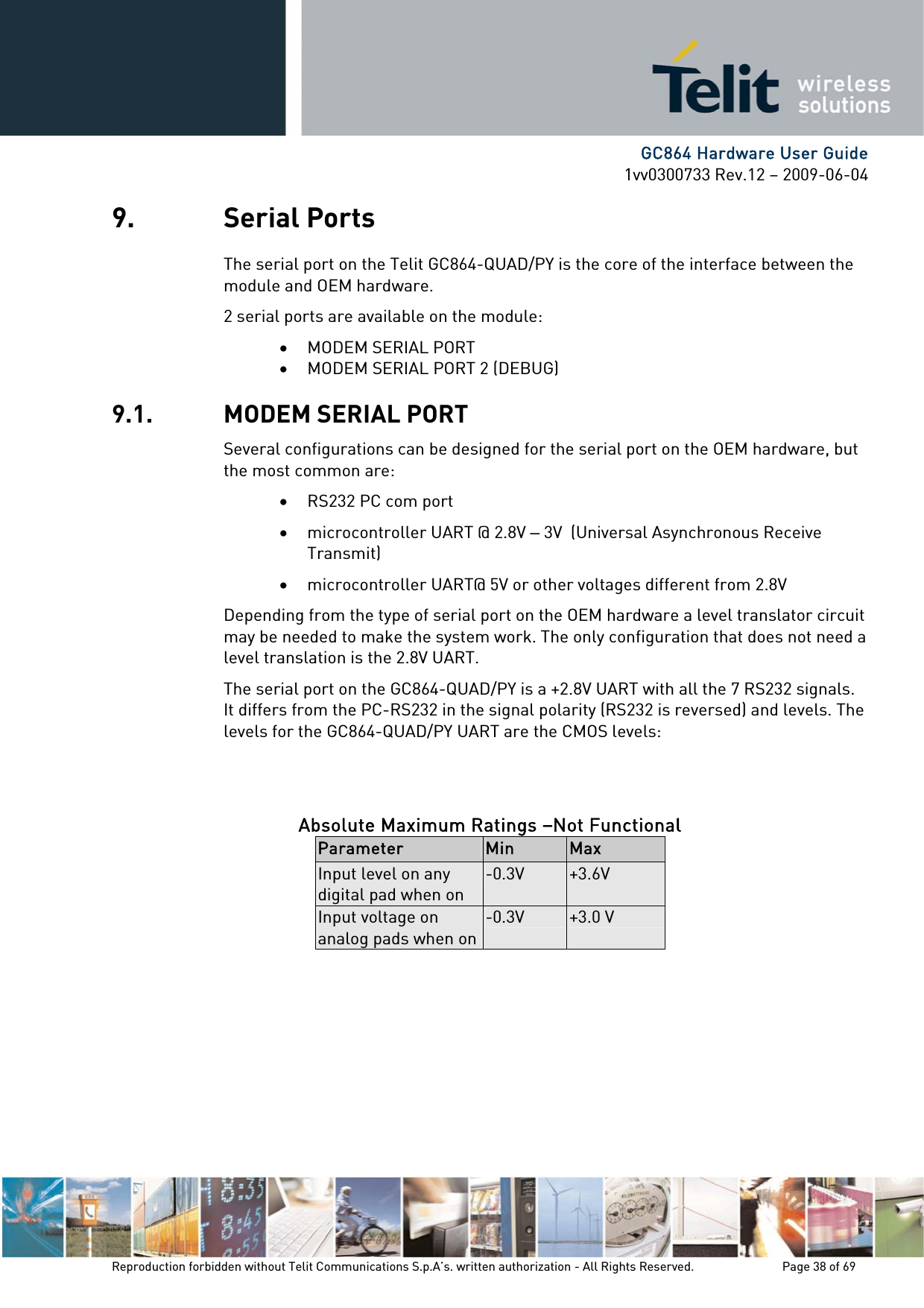      GC864 Hardware User Guide 1vv0300733 Rev.12 – 2009-06-04 9. Serial Ports The serial port on the Telit GC864-QUAD/PY is the core of the interface between the module and OEM hardware.  2 serial ports are available on the module: • MODEM SERIAL PORT • MODEM SERIAL PORT 2 (DEBUG) 9.1. MODEM SERIAL PORT Several configurations can be designed for the serial port on the OEM hardware, but the most common are: • RS232 PC com port • microcontroller UART @ 2.8V – 3V  (Universal Asynchronous Receive Transmit)  • microcontroller UART@ 5V or other voltages different from 2.8V  Depending from the type of serial port on the OEM hardware a level translator circuit may be needed to make the system work. The only configuration that does not need a level translation is the 2.8V UART. The serial port on the GC864-QUAD/PY is a +2.8V UART with all the 7 RS232 signals. It differs from the PC-RS232 in the signal polarity (RS232 is reversed) and levels. The levels for the GC864-QUAD/PY UART are the CMOS levels:   Absolute Maximum Ratings –Not Functional Parameter  Min  Max Input level on any digital pad when on -0.3V  +3.6V Input voltage on analog pads when on-0.3V  +3.0 V          Reproduction forbidden without Telit Communications S.p.A’s. written authorization - All Rights Reserved.    Page 38 of 69  