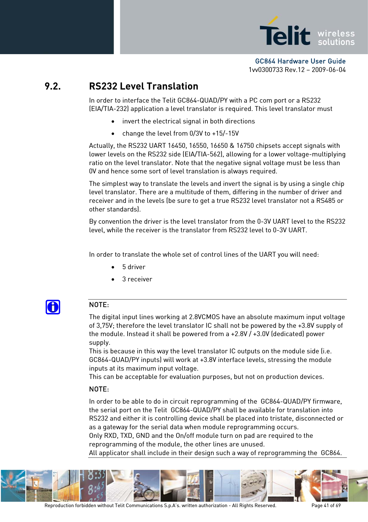      GC864 Hardware User Guide 1vv0300733 Rev.12 – 2009-06-04 9.2. RS232 Level Translation In order to interface the Telit GC864-QUAD/PY with a PC com port or a RS232 (EIA/TIA-232) application a level translator is required. This level translator must • invert the electrical signal in both directions • change the level from 0/3V to +15/-15V Actually, the RS232 UART 16450, 16550, 16650 &amp; 16750 chipsets accept signals with lower levels on the RS232 side (EIA/TIA-562), allowing for a lower voltage-multiplying ratio on the level translator. Note that the negative signal voltage must be less than 0V and hence some sort of level translation is always required.  The simplest way to translate the levels and invert the signal is by using a single chip level translator. There are a multitude of them, differing in the number of driver and receiver and in the levels (be sure to get a true RS232 level translator not a RS485 or other standards). By convention the driver is the level translator from the 0-3V UART level to the RS232 level, while the receiver is the translator from RS232 level to 0-3V UART.  In order to translate the whole set of control lines of the UART you will need: • 5 driver • 3 receiver  NOTE: The digital input lines working at 2.8VCMOS have an absolute maximum input voltage of 3,75V; therefore the level translator IC shall not be powered by the +3.8V supply of the module. Instead it shall be powered from a +2.8V / +3.0V (dedicated) power supply. This is because in this way the level translator IC outputs on the module side (i.e.  GC864-QUAD/PY inputs) will work at +3.8V interface levels, stressing the module inputs at its maximum input voltage. This can be acceptable for evaluation purposes, but not on production devices. NOTE: In order to be able to do in circuit reprogramming of the  GC864-QUAD/PY firmware, the serial port on the Telit  GC864-QUAD/PY shall be available for translation into RS232 and either it is controlling device shall be placed into tristate, disconnected or as a gateway for the serial data when module reprogramming occurs. Only RXD, TXD, GND and the On/off module turn on pad are required to the reprogramming of the module, the other lines are unused. All applicator shall include in their design such a way of reprogramming the  GC864. Reproduction forbidden without Telit Communications S.p.A’s. written authorization - All Rights Reserved.    Page 41 of 69  