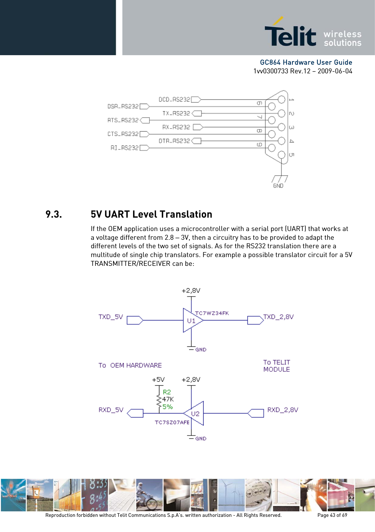      GC864 Hardware User Guide 1vv0300733 Rev.12 – 2009-06-04  9.3. 5V UART Level Translation If the OEM application uses a microcontroller with a serial port (UART) that works at a voltage different from 2.8 – 3V, then a circuitry has to be provided to adapt the different levels of the two set of signals. As for the RS232 translation there are a multitude of single chip translators. For example a possible translator circuit for a 5V TRANSMITTER/RECEIVER can be:    Reproduction forbidden without Telit Communications S.p.A’s. written authorization - All Rights Reserved.    Page 43 of 69  