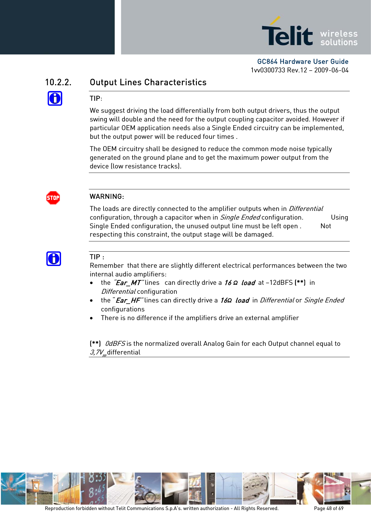      GC864 Hardware User Guide 1vv0300733 Rev.12 – 2009-06-04 10.2.2. Output Lines Characteristics TIP:  We suggest driving the load differentially from both output drivers, thus the output swing will double and the need for the output coupling capacitor avoided. However if particular OEM application needs also a Single Ended circuitry can be implemented, but the output power will be reduced four times . The OEM circuitry shall be designed to reduce the common mode noise typically generated on the ground plane and to get the maximum power output from the device (low resistance tracks).  WARNING:  The loads are directly connected to the amplifier outputs when in Differential configuration, through a capacitor when in Single Ended configuration.                Using Single Ended configuration, the unused output line must be left open .           Not respecting this constraint, the output stage will be damaged.  TIP :   Remember  that there are slightly different electrical performances between the two internal audio amplifiers: • the “Ear_MT” lines   can directly drive a 16 Ω  load  at –12dBFS (**)  in Differential configuration • the “Ear_HF” lines can directly drive a 16Ω  load  in Differential or Single Ended configurations  • There is no difference if the amplifiers drive an external amplifier   (**)  0dBFS is the normalized overall Analog Gain for each Output channel equal to 3,7Vpp differential            Reproduction forbidden without Telit Communications S.p.A’s. written authorization - All Rights Reserved.    Page 48 of 69  