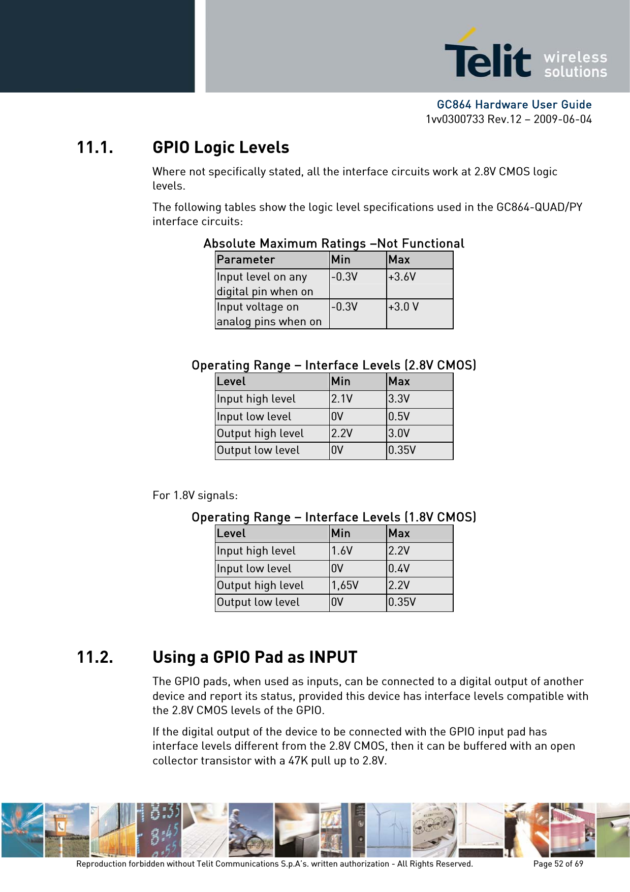      GC864 Hardware User Guide 1vv0300733 Rev.12 – 2009-06-04 11.1. GPIO Logic Levels Where not specifically stated, all the interface circuits work at 2.8V CMOS logic levels. The following tables show the logic level specifications used in the GC864-QUAD/PY interface circuits: Absolute Maximum Ratings –Not Functional Parameter  Min  Max Input level on any digital pin when on -0.3V  +3.6V Input voltage on analog pins when on-0.3V  +3.0 V  Operating Range – Interface Levels (2.8V CMOS) Level  Min  Max Input high level  2.1V  3.3V Input low level  0V  0.5V Output high level  2.2V  3.0V Output low level  0V  0.35V  For 1.8V signals: Operating Range – Interface Levels (1.8V CMOS) Level  Min  Max Input high level  1.6V  2.2V Input low level  0V  0.4V Output high level  1,65V  2.2V Output low level  0V  0.35V  11.2. Using a GPIO Pad as INPUT The GPIO pads, when used as inputs, can be connected to a digital output of another device and report its status, provided this device has interface levels compatible with the 2.8V CMOS levels of the GPIO.  If the digital output of the device to be connected with the GPIO input pad has interface levels different from the 2.8V CMOS, then it can be buffered with an open collector transistor with a 47K pull up to 2.8V. Reproduction forbidden without Telit Communications S.p.A’s. written authorization - All Rights Reserved.    Page 52 of 69  