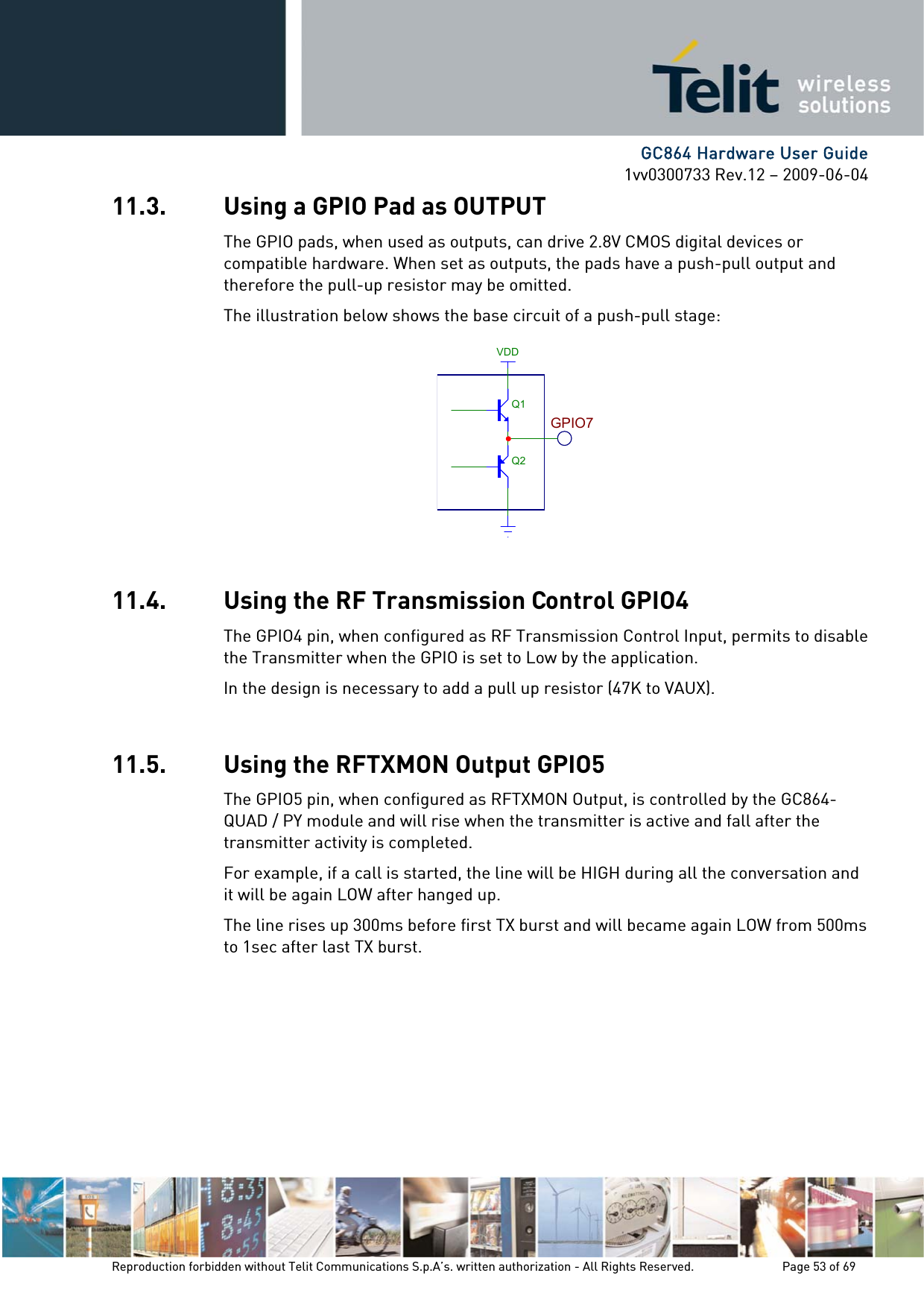      GC864 Hardware User Guide 1vv0300733 Rev.12 – 2009-06-04 11.3. Using a GPIO Pad as OUTPUT The GPIO pads, when used as outputs, can drive 2.8V CMOS digital devices or compatible hardware. When set as outputs, the pads have a push-pull output and therefore the pull-up resistor may be omitted. The illustration below shows the base circuit of a push-pull stage:  Q1Q2VDDGPIO711.4. Using the RF Transmission Control GPIO4 The GPIO4 pin, when configured as RF Transmission Control Input, permits to disable the Transmitter when the GPIO is set to Low by the application. In the design is necessary to add a pull up resistor (47K to VAUX).  11.5. Using the RFTXMON Output GPIO5 The GPIO5 pin, when configured as RFTXMON Output, is controlled by the GC864-QUAD / PY module and will rise when the transmitter is active and fall after the transmitter activity is completed. For example, if a call is started, the line will be HIGH during all the conversation and it will be again LOW after hanged up. The line rises up 300ms before first TX burst and will became again LOW from 500ms to 1sec after last TX burst.  Reproduction forbidden without Telit Communications S.p.A’s. written authorization - All Rights Reserved.    Page 53 of 69  