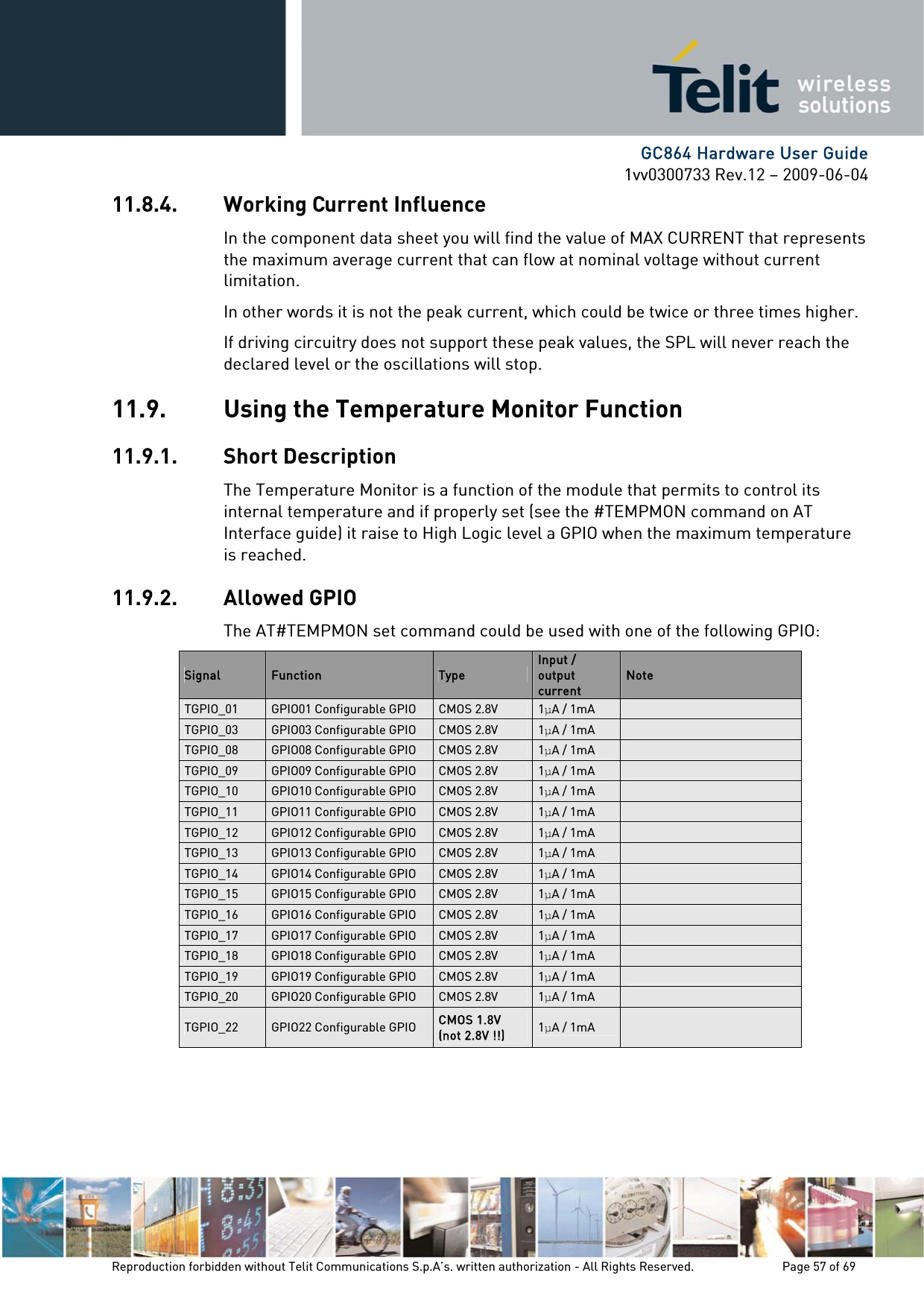      GC864 Hardware User Guide 1vv0300733 Rev.12 – 2009-06-04 11.8.4. Working Current Influence In the component data sheet you will find the value of MAX CURRENT that represents the maximum average current that can flow at nominal voltage without current limitation. In other words it is not the peak current, which could be twice or three times higher. If driving circuitry does not support these peak values, the SPL will never reach the declared level or the oscillations will stop. 11.9. Using the Temperature Monitor Function 11.9.1. Short Description The Temperature Monitor is a function of the module that permits to control its internal temperature and if properly set (see the #TEMPMON command on AT Interface guide) it raise to High Logic level a GPIO when the maximum temperature is reached. 11.9.2. Allowed GPIO The AT#TEMPMON set command could be used with one of the following GPIO: Signal  Function  Type Input / output current Note TGPIO_01  GPIO01 Configurable GPIO  CMOS 2.8V  1A / 1mA   TGPIO_03  GPIO03 Configurable GPIO  CMOS 2.8V  1A / 1mA   TGPIO_08  GPIO08 Configurable GPIO  CMOS 2.8V  1A / 1mA   TGPIO_09  GPIO09 Configurable GPIO  CMOS 2.8V  1A / 1mA   TGPIO_10  GPIO10 Configurable GPIO  CMOS 2.8V  1A / 1mA   TGPIO_11  GPIO11 Configurable GPIO  CMOS 2.8V  1A / 1mA   TGPIO_12  GPIO12 Configurable GPIO  CMOS 2.8V  1A / 1mA   TGPIO_13  GPIO13 Configurable GPIO  CMOS 2.8V  1A / 1mA   TGPIO_14  GPIO14 Configurable GPIO  CMOS 2.8V  1A / 1mA   TGPIO_15  GPIO15 Configurable GPIO  CMOS 2.8V  1A / 1mA   TGPIO_16  GPIO16 Configurable GPIO  CMOS 2.8V  1A / 1mA   TGPIO_17  GPIO17 Configurable GPIO  CMOS 2.8V  1A / 1mA   TGPIO_18  GPIO18 Configurable GPIO  CMOS 2.8V  1A / 1mA   TGPIO_19  GPIO19 Configurable GPIO  CMOS 2.8V  1A / 1mA   TGPIO_20  GPIO20 Configurable GPIO  CMOS 2.8V  1A / 1mA   TGPIO_22  GPIO22 Configurable GPIO  CMOS 1.8V (not 2.8V !!) 1A / 1mA    Reproduction forbidden without Telit Communications S.p.A’s. written authorization - All Rights Reserved.    Page 57 of 69  