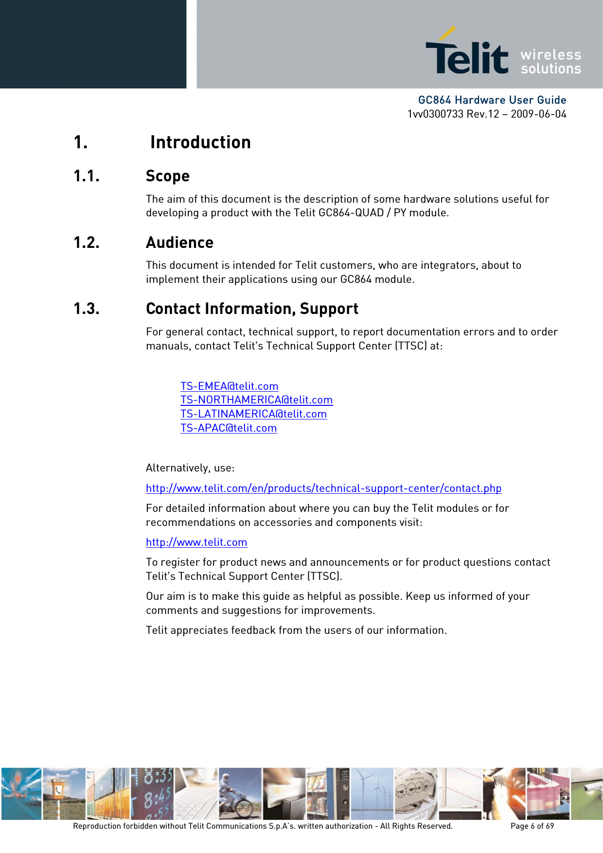      GC864 Hardware User Guide 1vv0300733 Rev.12 – 2009-06-04 1.  Introduction 1.1. Scope The aim of this document is the description of some hardware solutions useful for developing a product with the Telit GC864-QUAD / PY module. 1.2. Audience This document is intended for Telit customers, who are integrators, about to implement their applications using our GC864 module. 1.3. Contact Information, Support For general contact, technical support, to report documentation errors and to order manuals, contact Telit’s Technical Support Center (TTSC) at:  TS-EMEA@telit.com TS-NORTHAMERICA@telit.com TS-LATINAMERICA@telit.com TS-APAC@telit.com  Alternatively, use:  http://www.telit.com/en/products/technical-support-center/contact.php For detailed information about where you can buy the Telit modules or for recommendations on accessories and components visit:  http://www.telit.com To register for product news and announcements or for product questions contact Telit’s Technical Support Center (TTSC). Our aim is to make this guide as helpful as possible. Keep us informed of your comments and suggestions for improvements. Telit appreciates feedback from the users of our information.    Reproduction forbidden without Telit Communications S.p.A’s. written authorization - All Rights Reserved.    Page 6 of 69  