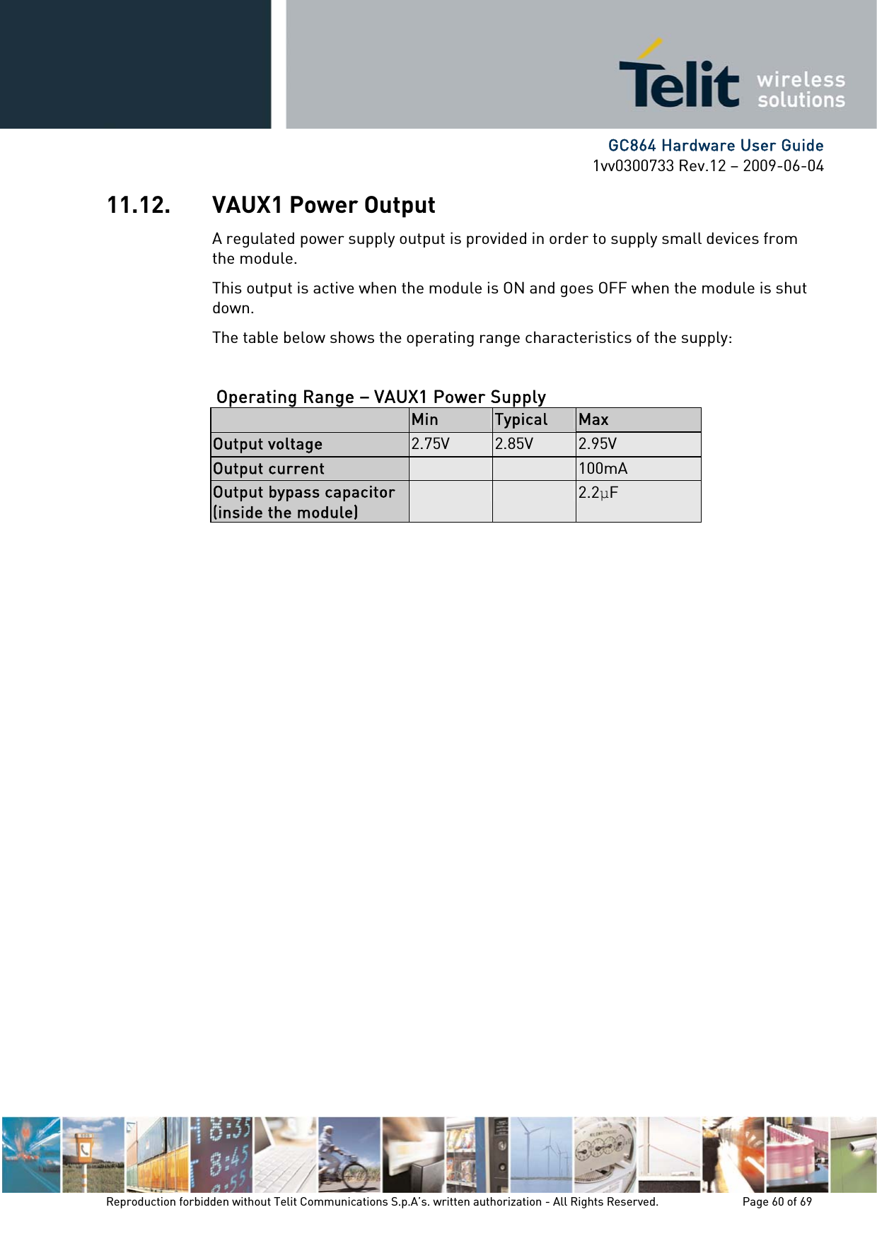      GC864 Hardware User Guide 1vv0300733 Rev.12 – 2009-06-04 11.12. VAUX1 Power Output A regulated power supply output is provided in order to supply small devices from the module. This output is active when the module is ON and goes OFF when the module is shut down. The table below shows the operating range characteristics of the supply:  Operating Range – VAUX1 Power Supply   Min  Typical  Max Output voltage  2.75V  2.85V  2.95V Output current    100mA Output bypass capacitor (inside the module)   2.2F Reproduction forbidden without Telit Communications S.p.A’s. written authorization - All Rights Reserved.    Page 60 of 69  