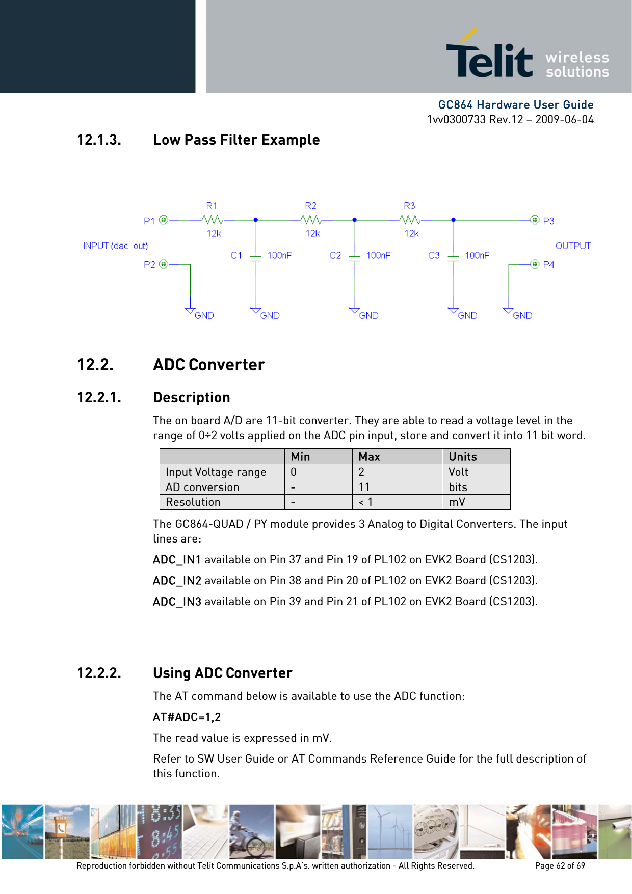      GC864 Hardware User Guide 1vv0300733 Rev.12 – 2009-06-04 12.1.3. Low Pass Filter Example 12.2. ADC Converter 12.2.1. Description The on board A/D are 11-bit converter. They are able to read a voltage level in the range of 0÷2 volts applied on the ADC pin input, store and convert it into 11 bit word.  Min  Max  Units Input Voltage range  0  2  Volt AD conversion  -  11  bits Resolution  -  &lt; 1  mV The GC864-QUAD / PY module provides 3 Analog to Digital Converters. The input lines are: ADC_IN1 available on Pin 37 and Pin 19 of PL102 on EVK2 Board (CS1203). ADC_IN2 available on Pin 38 and Pin 20 of PL102 on EVK2 Board (CS1203). ADC_IN3 available on Pin 39 and Pin 21 of PL102 on EVK2 Board (CS1203).   12.2.2. Using ADC Converter The AT command below is available to use the ADC function: AT#ADC=1,2 The read value is expressed in mV. Refer to SW User Guide or AT Commands Reference Guide for the full description of this function. Reproduction forbidden without Telit Communications S.p.A’s. written authorization - All Rights Reserved.    Page 62 of 69  
