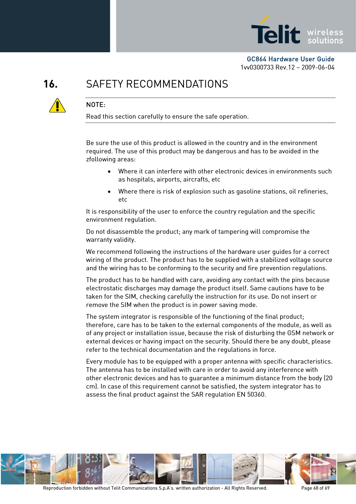      GC864 Hardware User Guide 1vv0300733 Rev.12 – 2009-06-04 16. SAFETY RECOMMENDATIONS NOTE: Read this section carefully to ensure the safe operation.  Be sure the use of this product is allowed in the country and in the environment required. The use of this product may be dangerous and has to be avoided in the zfollowing areas: • Where it can interfere with other electronic devices in environments such as hospitals, airports, aircrafts, etc • Where there is risk of explosion such as gasoline stations, oil refineries, etc  It is responsibility of the user to enforce the country regulation and the specific environment regulation. Do not disassemble the product; any mark of tampering will compromise the warranty validity. We recommend following the instructions of the hardware user guides for a correct wiring of the product. The product has to be supplied with a stabilized voltage source and the wiring has to be conforming to the security and fire prevention regulations. The product has to be handled with care, avoiding any contact with the pins because electrostatic discharges may damage the product itself. Same cautions have to be taken for the SIM, checking carefully the instruction for its use. Do not insert or remove the SIM when the product is in power saving mode. The system integrator is responsible of the functioning of the final product; therefore, care has to be taken to the external components of the module, as well as of any project or installation issue, because the risk of disturbing the GSM network or external devices or having impact on the security. Should there be any doubt, please refer to the technical documentation and the regulations in force. Every module has to be equipped with a proper antenna with specific characteristics. The antenna has to be installed with care in order to avoid any interference with other electronic devices and has to guarantee a minimum distance from the body (20 cm). In case of this requirement cannot be satisfied, the system integrator has to assess the final product against the SAR regulation EN 50360.   Reproduction forbidden without Telit Communications S.p.A’s. written authorization - All Rights Reserved.    Page 68 of 69  