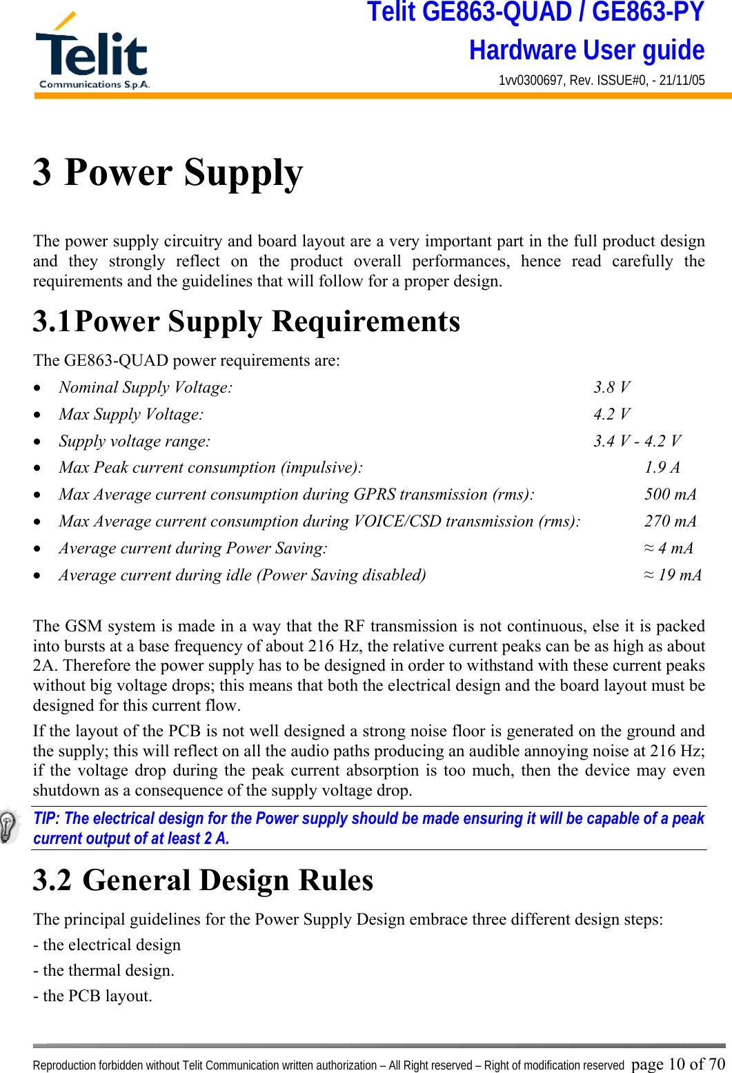 Telit GE863-QUAD / GE863-PY Hardware User guide 1vv0300697, Rev. ISSUE#0, - 21/11/05    Reproduction forbidden without Telit Communication written authorization – All Right reserved – Right of modification reserved page 10 of 70 3 Power Supply The power supply circuitry and board layout are a very important part in the full product design and they strongly reflect on the product overall performances, hence read carefully the requirements and the guidelines that will follow for a proper design. 3.1 Power Supply Requirements The GE863-QUAD power requirements are: •  Nominal Supply Voltage:        3.8 V •  Max Supply Voltage:        4.2 V •  Supply voltage range:                      3.4 V - 4.2 V •  Max Peak current consumption (impulsive):             1.9 A •  Max Average current consumption during GPRS transmission (rms):      500 mA •  Max Average current consumption during VOICE/CSD transmission (rms):    270 mA •  Average current during Power Saving:               ≈ 4 mA •  Average current during idle (Power Saving disabled)          ≈ 19 mA  The GSM system is made in a way that the RF transmission is not continuous, else it is packed into bursts at a base frequency of about 216 Hz, the relative current peaks can be as high as about 2A. Therefore the power supply has to be designed in order to withstand with these current peaks without big voltage drops; this means that both the electrical design and the board layout must be designed for this current flow. If the layout of the PCB is not well designed a strong noise floor is generated on the ground and the supply; this will reflect on all the audio paths producing an audible annoying noise at 216 Hz; if the voltage drop during the peak current absorption is too much, then the device may even shutdown as a consequence of the supply voltage drop. TIP: The electrical design for the Power supply should be made ensuring it will be capable of a peak current output of at least 2 A. 3.2  General Design Rules The principal guidelines for the Power Supply Design embrace three different design steps: - the electrical design - the thermal design. - the PCB layout. 