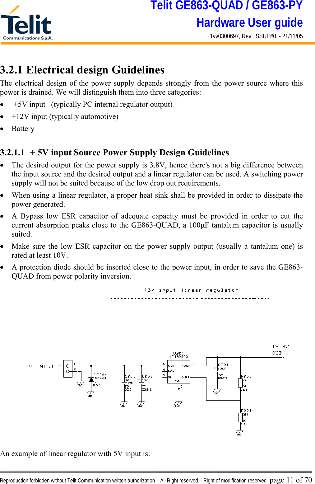 Telit GE863-QUAD / GE863-PY Hardware User guide 1vv0300697, Rev. ISSUE#0, - 21/11/05    Reproduction forbidden without Telit Communication written authorization – All Right reserved – Right of modification reserved page 11 of 70 3.2.1 Electrical design Guidelines The electrical design of the power supply depends strongly from the power source where this power is drained. We will distinguish them into three categories: •   +5V input   (typically PC internal regulator output) •  +12V input (typically automotive) •  Battery  3.2.1.1  + 5V input Source Power Supply Design Guidelines •  The desired output for the power supply is 3.8V, hence there&apos;s not a big difference between the input source and the desired output and a linear regulator can be used. A switching power supply will not be suited because of the low drop out requirements. •  When using a linear regulator, a proper heat sink shall be provided in order to dissipate the power generated. •  A Bypass low ESR capacitor of adequate capacity must be provided in order to cut the current absorption peaks close to the GE863-QUAD, a 100μF tantalum capacitor is usually suited. •  Make sure the low ESR capacitor on the power supply output (usually a tantalum one) is rated at least 10V. •  A protection diode should be inserted close to the power input, in order to save the GE863-QUAD from power polarity inversion. An example of linear regulator with 5V input is: 
