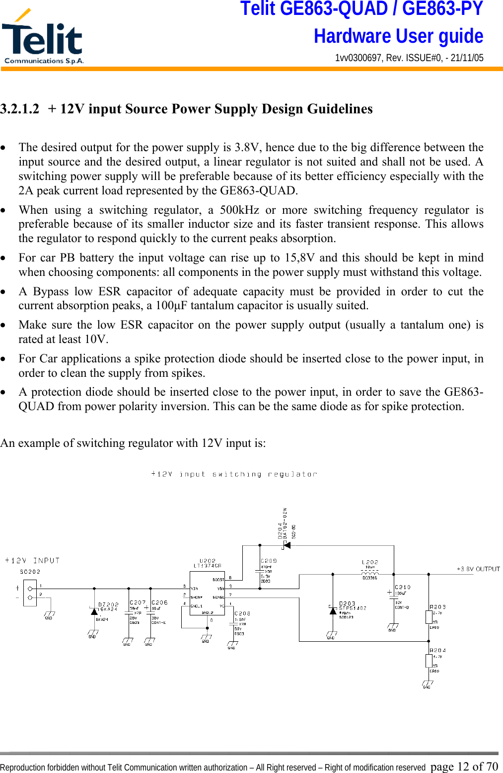 Telit GE863-QUAD / GE863-PY Hardware User guide 1vv0300697, Rev. ISSUE#0, - 21/11/05    Reproduction forbidden without Telit Communication written authorization – All Right reserved – Right of modification reserved page 12 of 70 3.2.1.2  + 12V input Source Power Supply Design Guidelines  •  The desired output for the power supply is 3.8V, hence due to the big difference between the input source and the desired output, a linear regulator is not suited and shall not be used. A switching power supply will be preferable because of its better efficiency especially with the 2A peak current load represented by the GE863-QUAD. •  When using a switching regulator, a 500kHz or more switching frequency regulator is preferable because of its smaller inductor size and its faster transient response. This allows the regulator to respond quickly to the current peaks absorption.  •  For car PB battery the input voltage can rise up to 15,8V and this should be kept in mind when choosing components: all components in the power supply must withstand this voltage. •  A Bypass low ESR capacitor of adequate capacity must be provided in order to cut the current absorption peaks, a 100μF tantalum capacitor is usually suited. •  Make sure the low ESR capacitor on the power supply output (usually a tantalum one) is rated at least 10V. •  For Car applications a spike protection diode should be inserted close to the power input, in order to clean the supply from spikes.  •  A protection diode should be inserted close to the power input, in order to save the GE863-QUAD from power polarity inversion. This can be the same diode as for spike protection.  An example of switching regulator with 12V input is:  