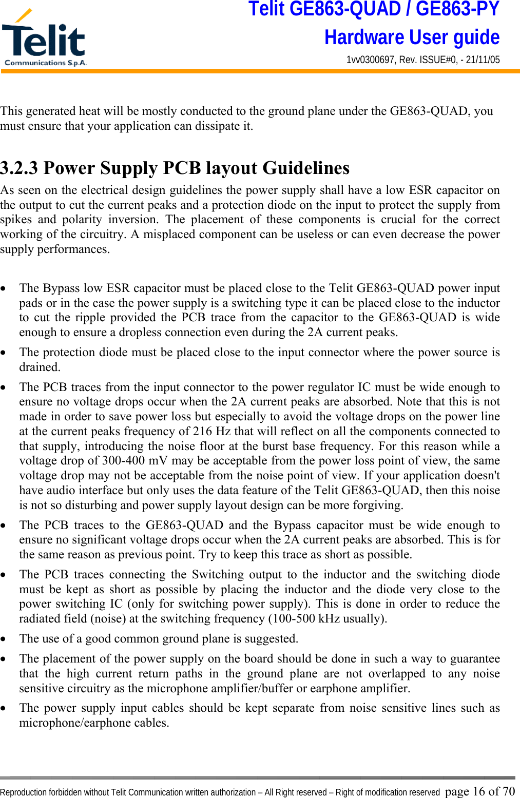 Telit GE863-QUAD / GE863-PY Hardware User guide 1vv0300697, Rev. ISSUE#0, - 21/11/05    Reproduction forbidden without Telit Communication written authorization – All Right reserved – Right of modification reserved page 16 of 70 This generated heat will be mostly conducted to the ground plane under the GE863-QUAD, you must ensure that your application can dissipate it.  3.2.3 Power Supply PCB layout Guidelines As seen on the electrical design guidelines the power supply shall have a low ESR capacitor on the output to cut the current peaks and a protection diode on the input to protect the supply from spikes and polarity inversion. The placement of these components is crucial for the correct working of the circuitry. A misplaced component can be useless or can even decrease the power supply performances.  •  The Bypass low ESR capacitor must be placed close to the Telit GE863-QUAD power input pads or in the case the power supply is a switching type it can be placed close to the inductor to cut the ripple provided the PCB trace from the capacitor to the GE863-QUAD is wide enough to ensure a dropless connection even during the 2A current peaks. •  The protection diode must be placed close to the input connector where the power source is drained. •  The PCB traces from the input connector to the power regulator IC must be wide enough to ensure no voltage drops occur when the 2A current peaks are absorbed. Note that this is not made in order to save power loss but especially to avoid the voltage drops on the power line at the current peaks frequency of 216 Hz that will reflect on all the components connected to that supply, introducing the noise floor at the burst base frequency. For this reason while a voltage drop of 300-400 mV may be acceptable from the power loss point of view, the same voltage drop may not be acceptable from the noise point of view. If your application doesn&apos;t have audio interface but only uses the data feature of the Telit GE863-QUAD, then this noise is not so disturbing and power supply layout design can be more forgiving. •  The PCB traces to the GE863-QUAD and the Bypass capacitor must be wide enough to ensure no significant voltage drops occur when the 2A current peaks are absorbed. This is for the same reason as previous point. Try to keep this trace as short as possible. •  The PCB traces connecting the Switching output to the inductor and the switching diode must be kept as short as possible by placing the inductor and the diode very close to the power switching IC (only for switching power supply). This is done in order to reduce the radiated field (noise) at the switching frequency (100-500 kHz usually). •  The use of a good common ground plane is suggested. •  The placement of the power supply on the board should be done in such a way to guarantee that the high current return paths in the ground plane are not overlapped to any noise sensitive circuitry as the microphone amplifier/buffer or earphone amplifier. •  The power supply input cables should be kept separate from noise sensitive lines such as microphone/earphone cables.  