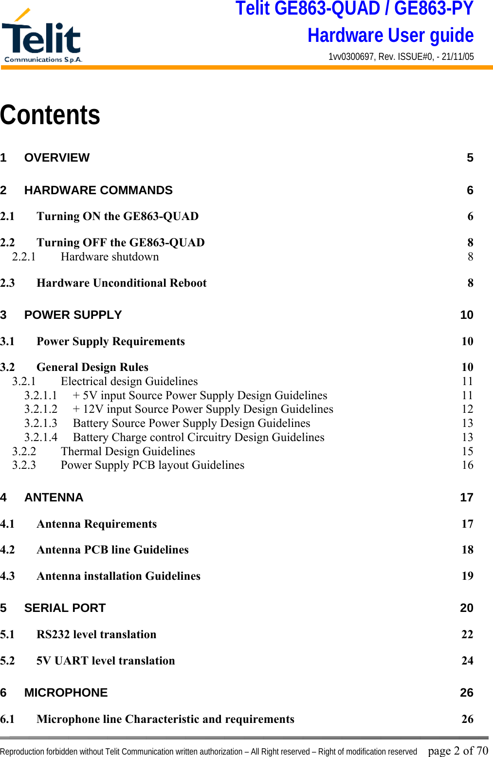 Telit GE863-QUAD / GE863-PY Hardware User guide 1vv0300697, Rev. ISSUE#0, - 21/11/05    Reproduction forbidden without Telit Communication written authorization – All Right reserved – Right of modification reserved page 2 of 70 Contents 1 OVERVIEW 5 2 HARDWARE COMMANDS  6 2.1 Turning ON the GE863-QUAD  6 2.2 Turning OFF the GE863-QUAD  8 2.2.1 Hardware shutdown  8 2.3 Hardware Unconditional Reboot  8 3 POWER SUPPLY  10 3.1 Power Supply Requirements  10 3.2 General Design Rules  10 3.2.1  Electrical design Guidelines  11 3.2.1.1  + 5V input Source Power Supply Design Guidelines  11 3.2.1.2  + 12V input Source Power Supply Design Guidelines  12 3.2.1.3  Battery Source Power Supply Design Guidelines  13 3.2.1.4  Battery Charge control Circuitry Design Guidelines  13 3.2.2  Thermal Design Guidelines  15 3.2.3  Power Supply PCB layout Guidelines  16 4 ANTENNA 17 4.1 Antenna Requirements  17 4.2 Antenna PCB line Guidelines  18 4.3 Antenna installation Guidelines  19 5 SERIAL PORT  20 5.1 RS232 level translation  22 5.2 5V UART level translation  24 6 MICROPHONE 26 6.1 Microphone line Characteristic and requirements  26 