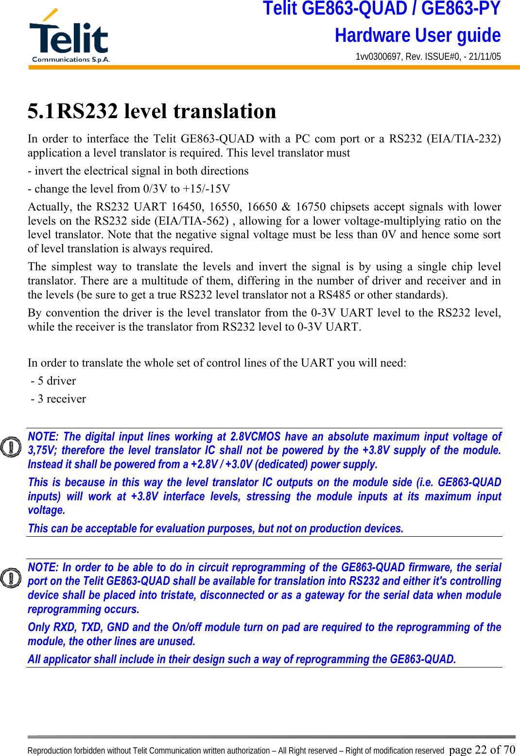 Telit GE863-QUAD / GE863-PY Hardware User guide 1vv0300697, Rev. ISSUE#0, - 21/11/05    Reproduction forbidden without Telit Communication written authorization – All Right reserved – Right of modification reserved page 22 of 70 5.1 RS232 level translation In order to interface the Telit GE863-QUAD with a PC com port or a RS232 (EIA/TIA-232) application a level translator is required. This level translator must - invert the electrical signal in both directions - change the level from 0/3V to +15/-15V  Actually, the RS232 UART 16450, 16550, 16650 &amp; 16750 chipsets accept signals with lower levels on the RS232 side (EIA/TIA-562) , allowing for a lower voltage-multiplying ratio on the level translator. Note that the negative signal voltage must be less than 0V and hence some sort of level translation is always required.  The simplest way to translate the levels and invert the signal is by using a single chip level translator. There are a multitude of them, differing in the number of driver and receiver and in the levels (be sure to get a true RS232 level translator not a RS485 or other standards). By convention the driver is the level translator from the 0-3V UART level to the RS232 level, while the receiver is the translator from RS232 level to 0-3V UART.  In order to translate the whole set of control lines of the UART you will need:  - 5 driver - 3 receiver  NOTE: The digital input lines working at 2.8VCMOS have an absolute maximum input voltage of 3,75V; therefore the level translator IC shall not be powered by the +3.8V supply of the module. Instead it shall be powered from a +2.8V / +3.0V (dedicated) power supply. This is because in this way the level translator IC outputs on the module side (i.e. GE863-QUAD inputs) will work at +3.8V interface levels, stressing the module inputs at its maximum input voltage. This can be acceptable for evaluation purposes, but not on production devices.  NOTE: In order to be able to do in circuit reprogramming of the GE863-QUAD firmware, the serial port on the Telit GE863-QUAD shall be available for translation into RS232 and either it&apos;s controlling device shall be placed into tristate, disconnected or as a gateway for the serial data when module reprogramming occurs. Only RXD, TXD, GND and the On/off module turn on pad are required to the reprogramming of the module, the other lines are unused. All applicator shall include in their design such a way of reprogramming the GE863-QUAD.    