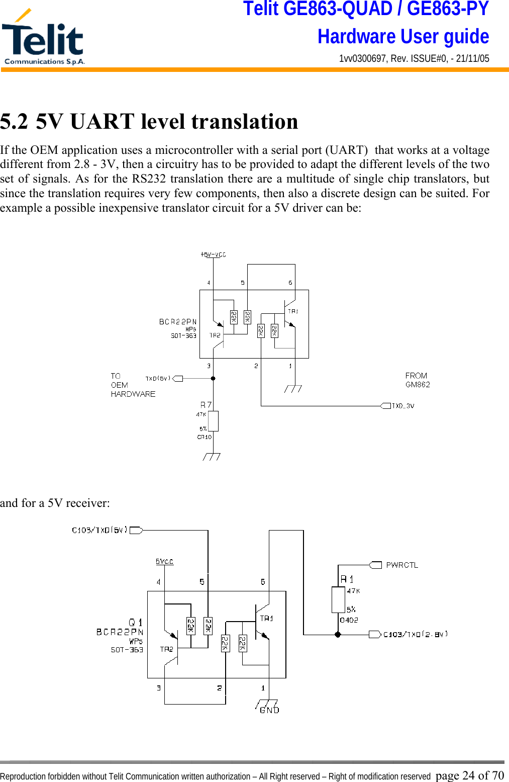 Telit GE863-QUAD / GE863-PY Hardware User guide 1vv0300697, Rev. ISSUE#0, - 21/11/05    Reproduction forbidden without Telit Communication written authorization – All Right reserved – Right of modification reserved page 24 of 70 5.2  5V UART level translation If the OEM application uses a microcontroller with a serial port (UART)  that works at a voltage different from 2.8 - 3V, then a circuitry has to be provided to adapt the different levels of the two set of signals. As for the RS232 translation there are a multitude of single chip translators, but since the translation requires very few components, then also a discrete design can be suited. For example a possible inexpensive translator circuit for a 5V driver can be:   and for a 5V receiver:  