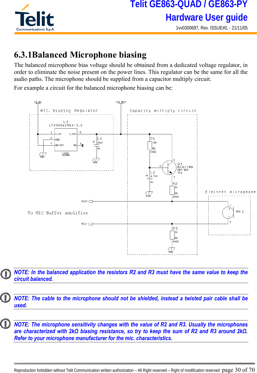 Telit GE863-QUAD / GE863-PY Hardware User guide 1vv0300697, Rev. ISSUE#0, - 21/11/05    Reproduction forbidden without Telit Communication written authorization – All Right reserved – Right of modification reserved page 30 of 70 6.3.1Balanced Microphone biasing The balanced microphone bias voltage should be obtained from a dedicated voltage regulator, in order to eliminate the noise present on the power lines. This regulator can be the same for all the audio paths. The microphone should be supplied from a capacitor multiply circuit. For example a circuit for the balanced microphone biasing can be:  NOTE: In the balanced application the resistors R2 and R3 must have the same value to keep the circuit balanced.    NOTE: The cable to the microphone should not be shielded, instead a twisted pair cable shall be used.    NOTE: The microphone sensitivity changes with the value of R2 and R3. Usually the microphones are characterized with 2kΩ biasing resistance, so try to keep the sum of R2 and R3 around 2kΩ.  Refer to your microphone manufacturer for the mic. characteristics.  
