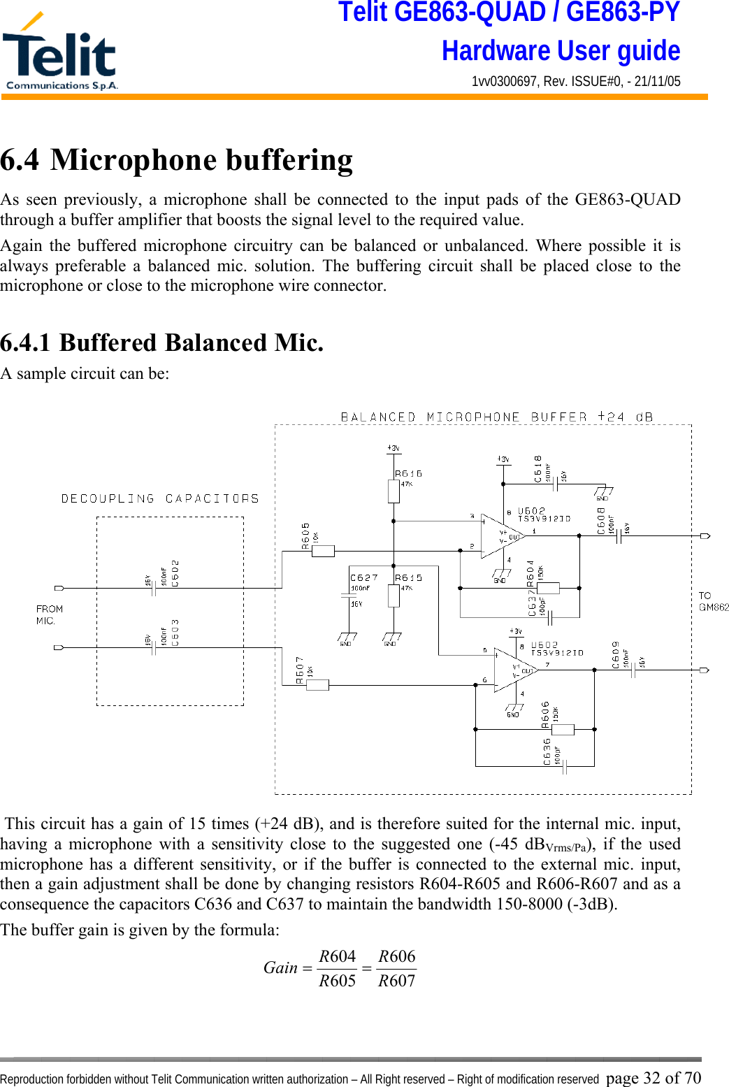 Telit GE863-QUAD / GE863-PY Hardware User guide 1vv0300697, Rev. ISSUE#0, - 21/11/05    Reproduction forbidden without Telit Communication written authorization – All Right reserved – Right of modification reserved page 32 of 70 6.4  Microphone buffering As seen previously, a microphone shall be connected to the input pads of the GE863-QUAD through a buffer amplifier that boosts the signal level to the required value. Again the buffered microphone circuitry can be balanced or unbalanced. Where possible it is always preferable a balanced mic. solution. The buffering circuit shall be placed close to the microphone or close to the microphone wire connector.  6.4.1 Buffered Balanced Mic. A sample circuit can be:  This circuit has a gain of 15 times (+24 dB), and is therefore suited for the internal mic. input, having a microphone with a sensitivity close to the suggested one (-45 dBVrms/Pa), if the used microphone has a different sensitivity, or if the buffer is connected to the external mic. input, then a gain adjustment shall be done by changing resistors R604-R605 and R606-R607 and as a consequence the capacitors C636 and C637 to maintain the bandwidth 150-8000 (-3dB). The buffer gain is given by the formula: 607606605604RRRRGain ==   