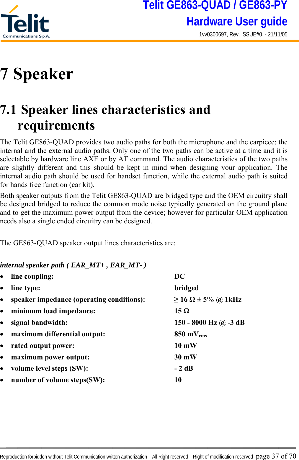Telit GE863-QUAD / GE863-PY Hardware User guide 1vv0300697, Rev. ISSUE#0, - 21/11/05    Reproduction forbidden without Telit Communication written authorization – All Right reserved – Right of modification reserved page 37 of 70 7 Speaker 7.1  Speaker lines characteristics and requirements  The Telit GE863-QUAD provides two audio paths for both the microphone and the earpiece: the internal and the external audio paths. Only one of the two paths can be active at a time and it is selectable by hardware line AXE or by AT command. The audio characteristics of the two paths are slightly different and this should be kept in mind when designing your application. The internal audio path should be used for handset function, while the external audio path is suited for hands free function (car kit). Both speaker outputs from the Telit GE863-QUAD are bridged type and the OEM circuitry shall be designed bridged to reduce the common mode noise typically generated on the ground plane and to get the maximum power output from the device; however for particular OEM application needs also a single ended circuitry can be designed.  The GE863-QUAD speaker output lines characteristics are:  internal speaker path ( EAR_MT+ , EAR_MT- ) •  line coupling:      DC  •  line type:       bridged •  speaker impedance (operating conditions):    ≥ 16 Ω ± 5% @ 1kHz •  minimum load impedance:    15 Ω •  signal bandwidth:          150 - 8000 Hz @ -3 dB  •  maximum differential output:    850 mVrms •  rated output power:     10 mW •  maximum power output:    30 mW •  volume level steps (SW):        - 2 dB •  number of volume steps(SW):    10       
