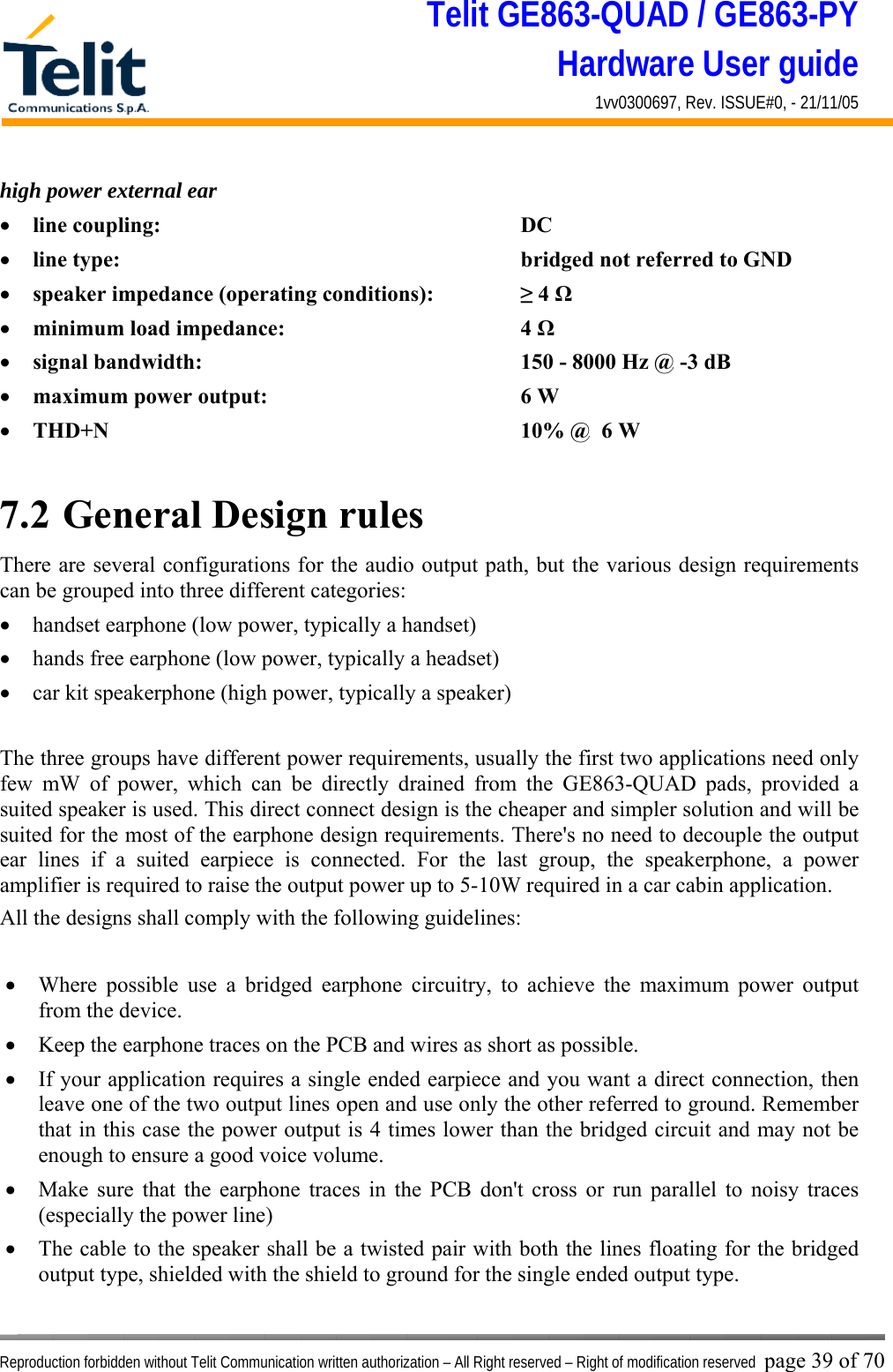 Telit GE863-QUAD / GE863-PY Hardware User guide 1vv0300697, Rev. ISSUE#0, - 21/11/05    Reproduction forbidden without Telit Communication written authorization – All Right reserved – Right of modification reserved page 39 of 70 high power external ear •  line coupling:      DC  •  line type:       bridged not referred to GND •  speaker impedance (operating conditions):    ≥ 4 Ω •  minimum load impedance:    4 Ω •  signal bandwidth:          150 - 8000 Hz @ -3 dB  •  maximum power output:    6 W  •  THD+N       10% @  6 W  7.2  General Design rules There are several configurations for the audio output path, but the various design requirements can be grouped into three different categories: •  handset earphone (low power, typically a handset) •  hands free earphone (low power, typically a headset) •  car kit speakerphone (high power, typically a speaker)   The three groups have different power requirements, usually the first two applications need only few mW of power, which can be directly drained from the GE863-QUAD pads, provided a suited speaker is used. This direct connect design is the cheaper and simpler solution and will be suited for the most of the earphone design requirements. There&apos;s no need to decouple the output ear lines if a suited earpiece is connected. For the last group, the speakerphone, a power amplifier is required to raise the output power up to 5-10W required in a car cabin application. All the designs shall comply with the following guidelines:  •  Where possible use a bridged earphone circuitry, to achieve the maximum power output from the device. •  Keep the earphone traces on the PCB and wires as short as possible. •  If your application requires a single ended earpiece and you want a direct connection, then leave one of the two output lines open and use only the other referred to ground. Remember that in this case the power output is 4 times lower than the bridged circuit and may not be enough to ensure a good voice volume.  •  Make sure that the earphone traces in the PCB don&apos;t cross or run parallel to noisy traces (especially the power line)  •  The cable to the speaker shall be a twisted pair with both the lines floating for the bridged output type, shielded with the shield to ground for the single ended output type. 